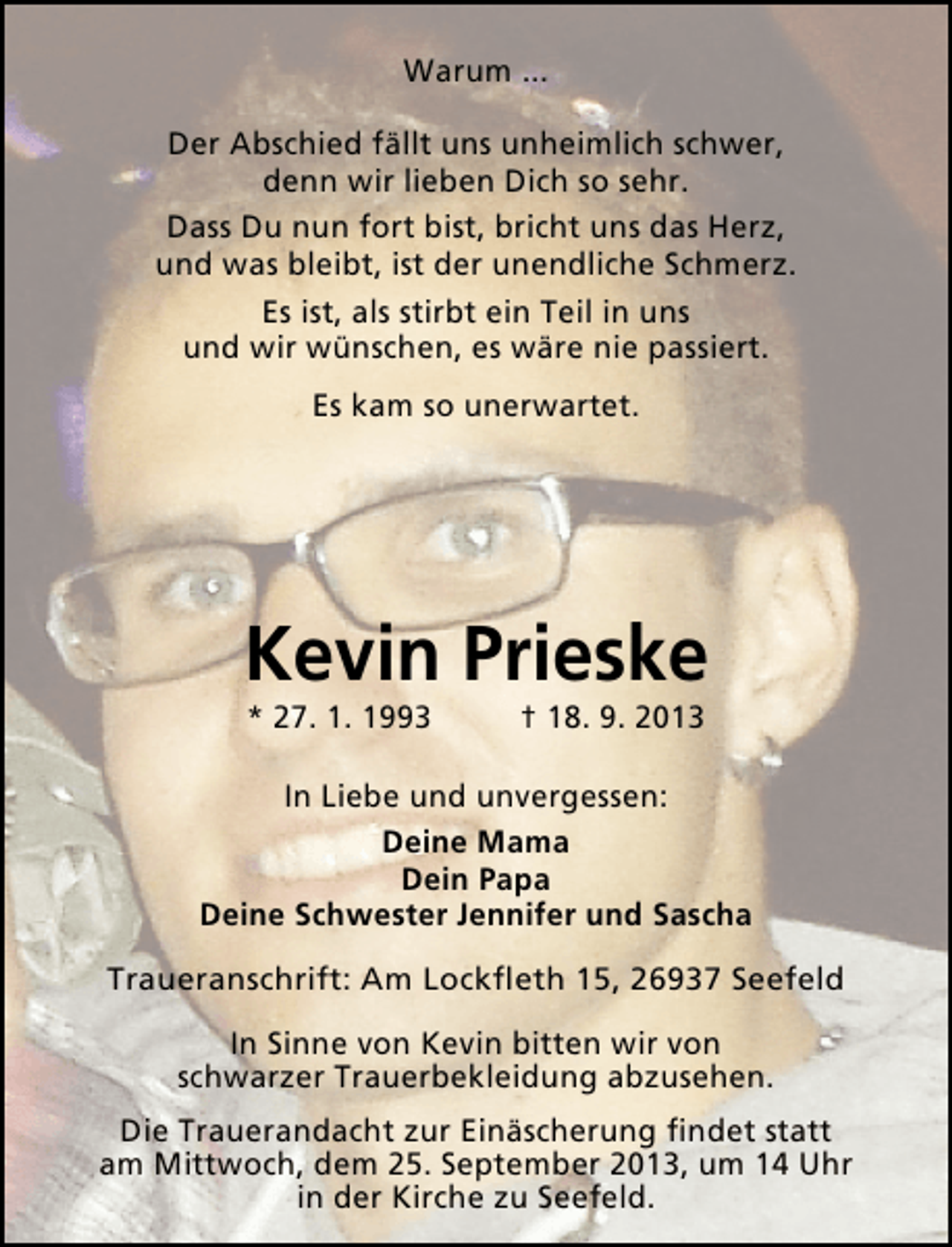 <p>Warum ...<br />Der Abschied fällt uns unheimlich schwer,<br />denn wir lieben Dich so sehr.<br />Dass Du nun fort bist, bricht uns das Herz,<br />und was bleibt, ist der unendliche Schmerz.<br />Es ist, als stirbt ein Teil in uns<br />und wir wünschen, es wäre nie passiert.<br />Es kam so unerwartet.</p><p>Kevin Prieske<br />* 27. 1. 1993</p><p>† 18. 9. 2013</p><p>In Liebe und unvergessen:<br />Deine Mama<br />Dein Papa<br />Deine Schwester Jennifer und Sascha<br />Traueranschrift: Am Lockﬂeth 15, 26937 Seefeld<br />In Sinne von Kevin bitten wir von<br />schwarzer Trauerbekleidung abzusehen.<br />Die Trauerandacht zur Einäscherung ﬁndet statt<br />am Mittwoch, dem 25. September 2013, um 14 Uhr<br />in der Kirche zu Seefeld.</p>