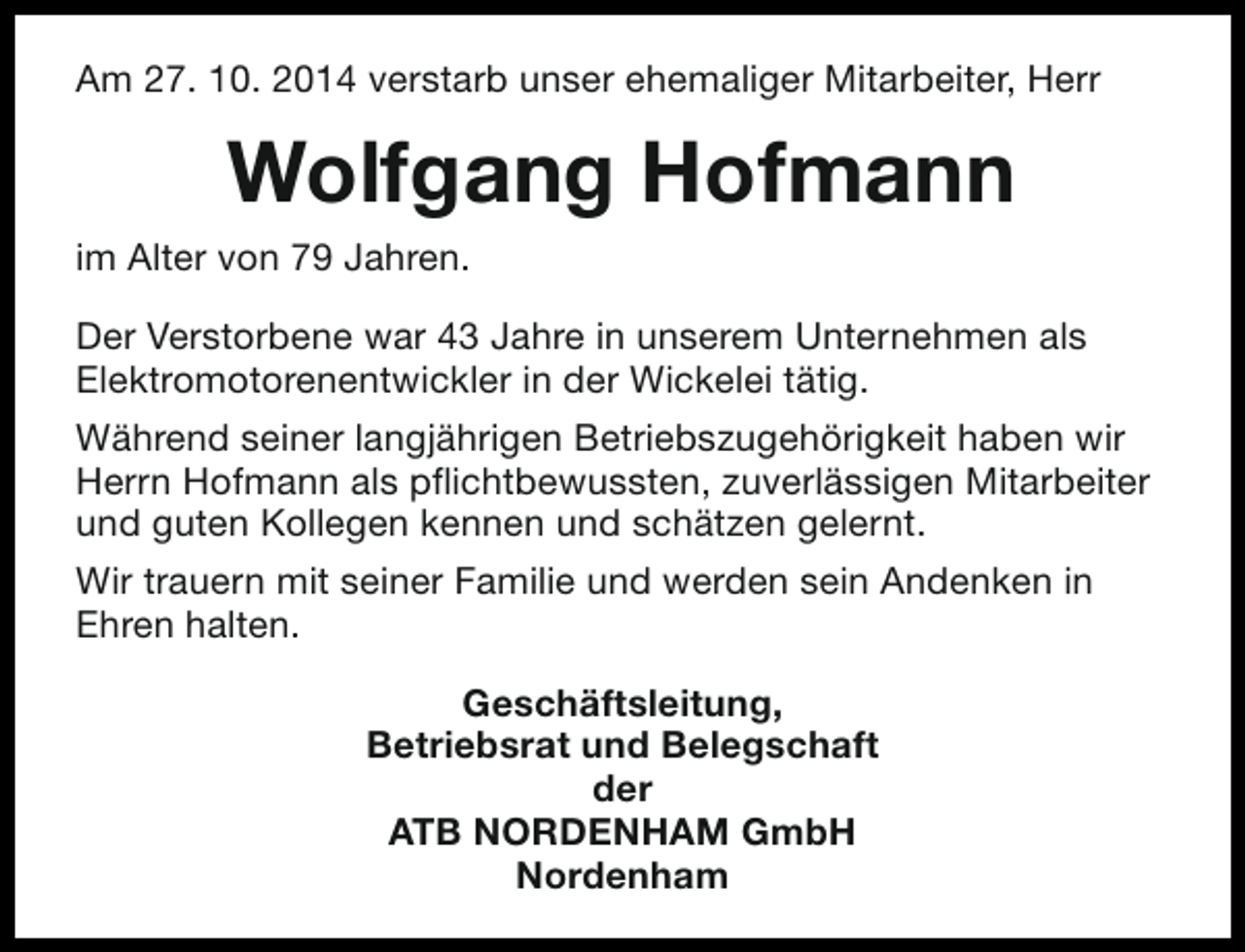 <p>Am 27. 10. 2014 verstarb unser ehemaliger Mitarbeiter, Herr</p><p>Wolfgang Hofmann<br />im Alter von 79 Jahren.<br />Der Verstorbene war 43 Jahre in unserem Unternehmen als<br />Elektromotorenentwickler in der Wickelei tätig.<br />Während seiner langjährigen Betriebszugehörigkeit haben wir<br />Herrn Hofmann als pflichtbewussten, zuverlässigen Mitarbeiter<br />und guten Kollegen kennen und schätzen gelernt.<br />Wir trauern mit seiner Familie und werden sein Andenken in<br />Ehren halten.<br />Geschäftsleitung,<br />Betriebsrat und Belegschaft<br />der<br />ATB NORDENHAM GmbH<br />Nordenham</p>