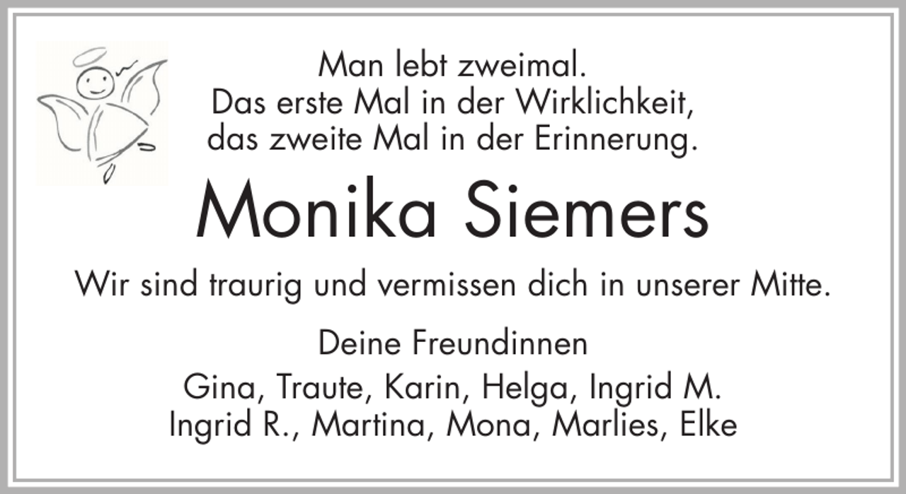 <p>Man lebt zweimal.<br />Das erste Mal in der Wirklichkeit,<br />das zweite Mal in der Erinnerung.</p><p>Monika Siemers<br />Wir sind traurig und vermissen dich in unserer Mitte.<br />Deine Freundinnen<br />Gina, Traute, Karin, Helga, Ingrid M.<br />Ingrid R., Martina, Mona, Marlies, Elke</p>