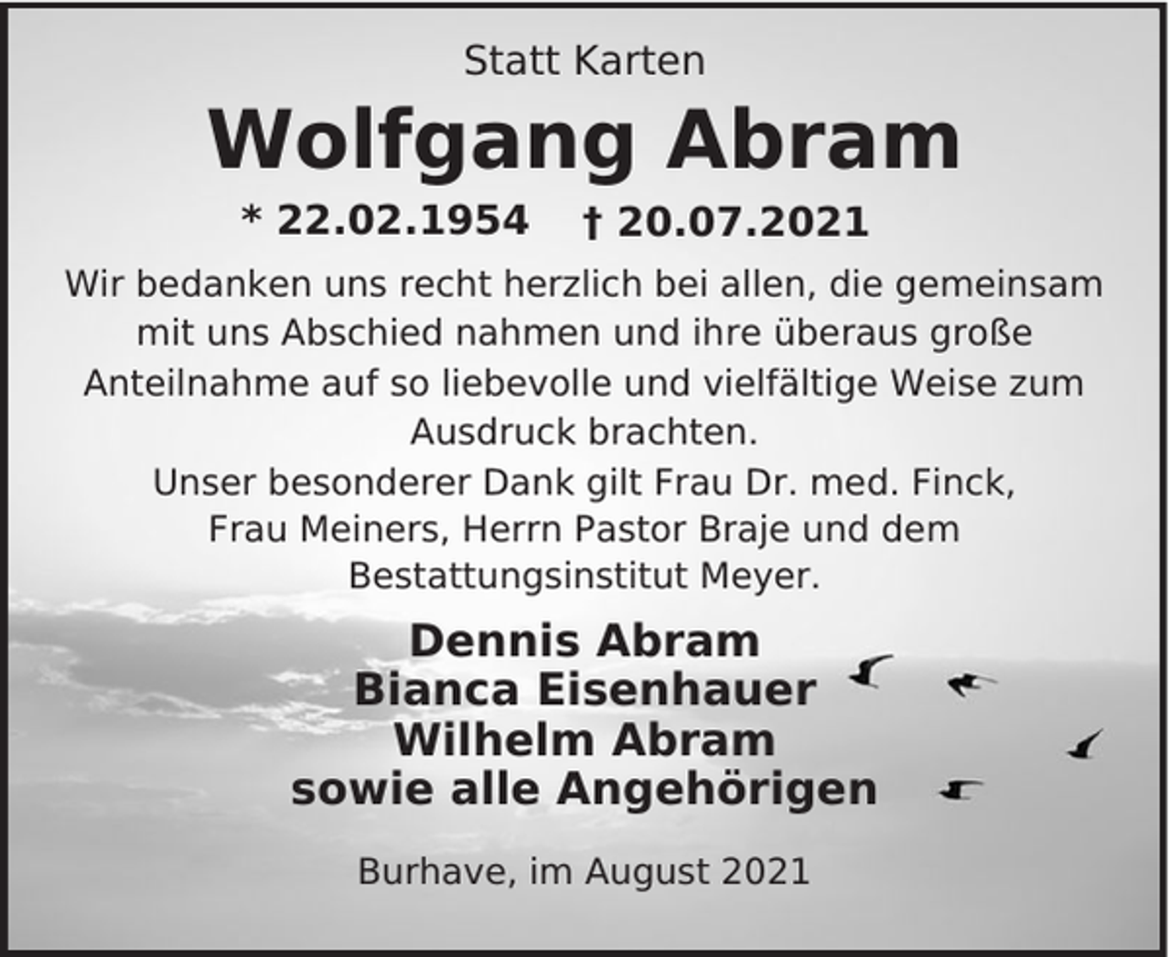 <p>Statt Karten</p><p>Wolfgang Abram<br />* 22.02.1954</p><p>† 20.07.2021</p><p>Wir bedanken uns recht herzlich bei allen, die gemeinsam<br />mit uns Abschied nahmen und ihre überaus große<br />Anteilnahme auf so liebevolle und vielfältige Weise zum<br />Ausdruck brachten.<br />Unser besonderer Dank gilt Frau Dr. med. Finck,<br />Frau Meiners, Herrn Pastor Braje und dem<br />Bestattungsinstitut Meyer.</p><p>Dennis Abram<br />Bianca Eisenhauer<br />Wilhelm Abram<br />sowie alle Angehörigen<br />Burhave, im August 2021</p>
