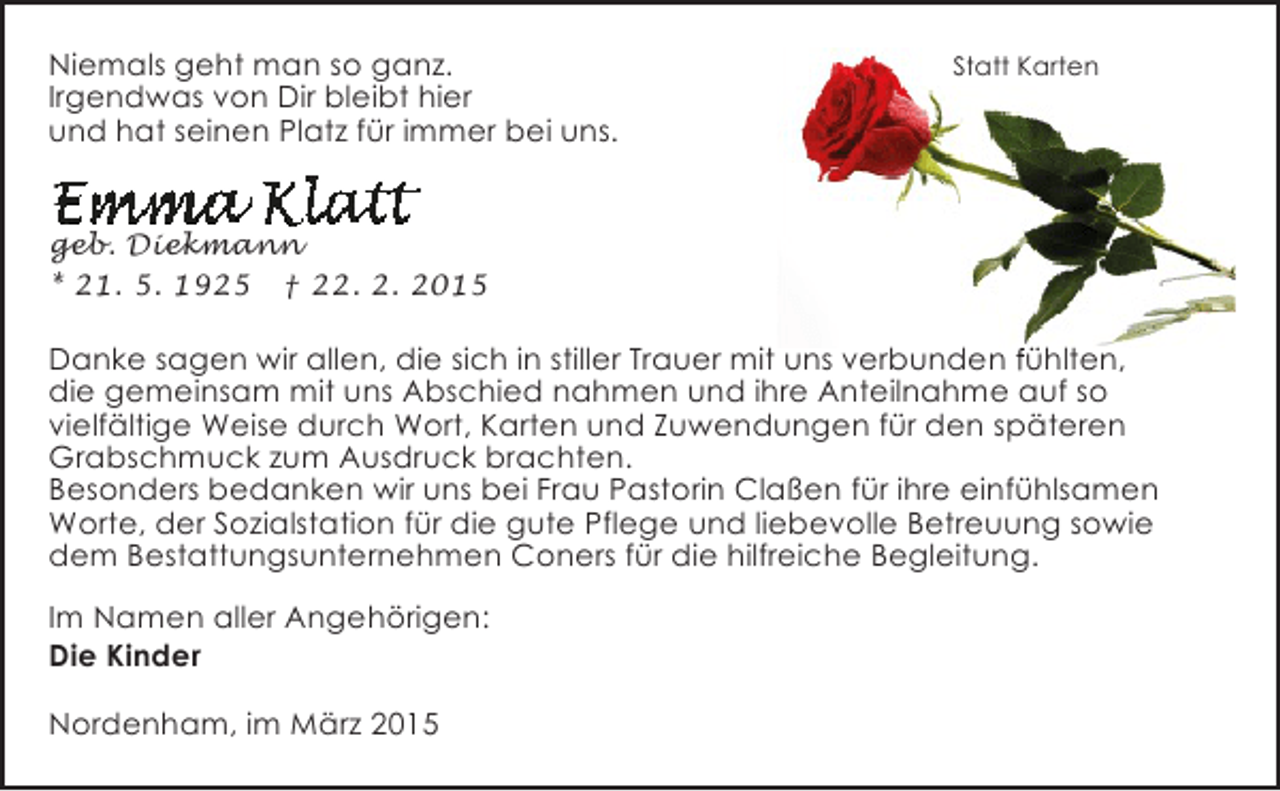 <p>Niemals geht man so ganz.<br />Irgendwas von Dir bleibt hier<br />und hat seinen Platz für immer bei uns.</p><p>Statt Karten</p><p>geb. Diekmann<br />* 21. 5. 1925 † 22. 2. 2015</p><p>Danke sagen wir allen, die sich in stiller Trauer mit uns verbunden fühlten,<br />die gemeinsam mit uns Abschied nahmen und ihre Anteilnahme auf so<br />vielfältige Weise durch Wort, Karten und Zuwendungen für den späteren<br />Grabschmuck zum Ausdruck brachten.<br />Besonders bedanken wir uns bei Frau Pastorin Claßen für ihre einfühlsamen<br />Worte, der Sozialstation für die gute Pflege und liebevolle Betreuung sowie<br />dem Bestattungsunternehmen Coners für die hilfreiche Begleitung.<br />Im Namen aller Angehörigen:<br />Die Kinder<br />Nordenham, im März 2015</p>