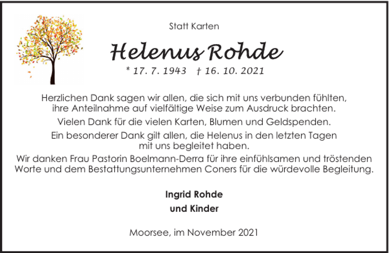 <p>Statt Karten</p>
<p>* 17. 7. 1943</p>
<p>† 16. 10. 2021</p>
<p>Herzlichen Dank sagen wir allen, die sich mit uns verbunden fühlten,<br />ihre Anteilnahme auf vielfältige Weise zum Ausdruck brachten.<br />Vielen Dank für die vielen Karten, Blumen und Geldspenden.<br />Ein besonderer Dank gilt allen, die Helenus in den letzten Tagen<br />mit uns begleitet haben.<br />Wir danken Frau Pastorin Boelmann-Derra für ihre einfühlsamen und tröstenden<br />Worte und dem Bestattungsunternehmen Coners für die würdevolle Begleitung.<br />Ingrid Rohde<br />und Kinder<br />Moorsee, im November 2021</p>