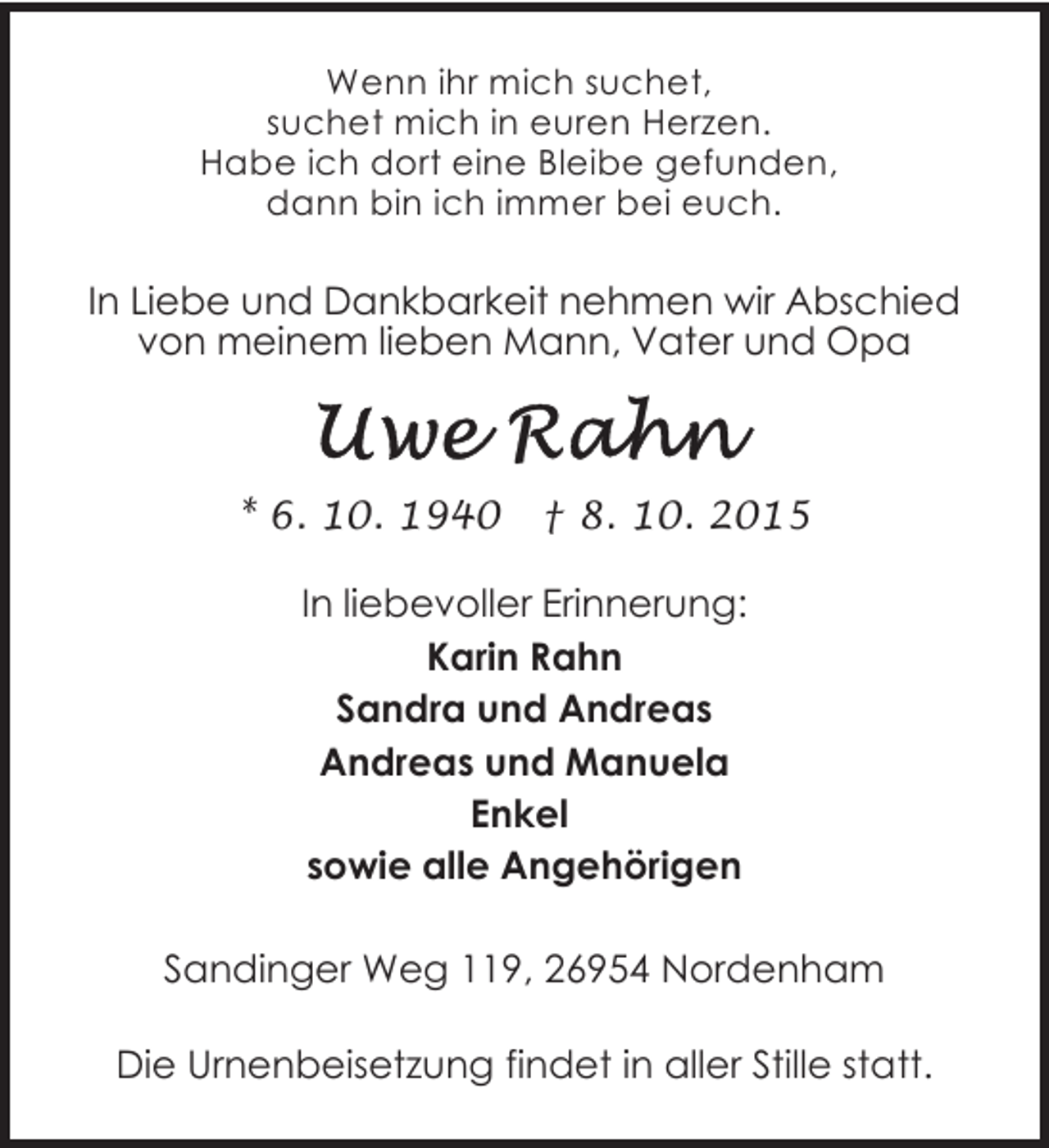 <p>Wenn ihr mich suchet,<br />suchet mich in euren Herzen.<br />Habe ich dort eine Bleibe gefunden,<br />dann bin ich immer bei euch.</p>
<p>In Liebe und Dankbarkeit nehmen wir Abschied<br />von meinem lieben Mann, Vater und Opa</p>
<p>* 6. 10. 1940</p>
<p>† 8. 10. 2015</p>
<p>In liebevoller Erinnerung:<br />Karin Rahn<br />Sandra und Andreas<br />Andreas und Manuela<br />Enkel<br />sowie alle Angehörigen<br />Sandinger Weg 119, 26954 Nordenham<br />Die Urnenbeisetzung findet in aller Stille statt.</p>