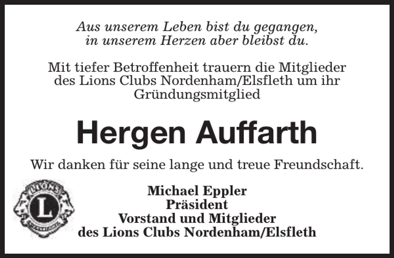 <p>Aus unserem Leben bist du gegangen,<br />in unserem Herzen aber bleibst du.<br />Mit tiefer Betroffenheit trauern die Mitglieder<br />des Lions Clubs Nordenham/Elsfleth um ihr<br />Gründungsmitglied</p><p>Hergen Auffarth<br />Wir danken für seine lange und treue Freundschaft.<br />Michael Eppler<br />Präsident<br />Vorstand und Mitglieder<br />des Lions Clubs Nordenham/Elsfleth</p>
