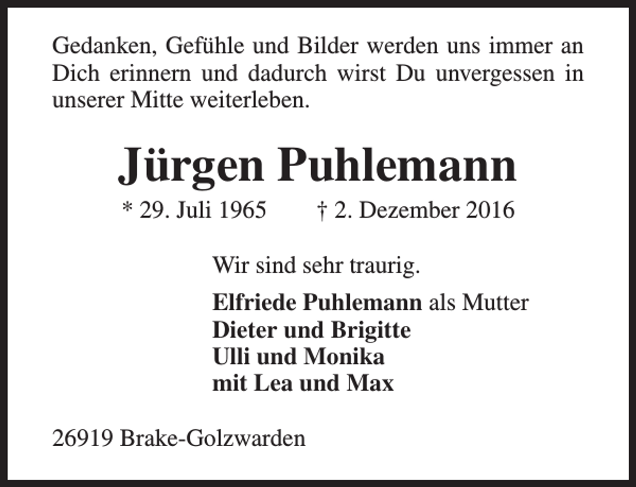 <p>Gedanken, Gefühle und Bilder werden uns immer an<br />Dich erinnern und dadurch wirst Du unvergessen in<br />unserer Mitte weiterleben.</p><p>Jürgen Puhlemann<br />* 29. Juli 1965</p><p>† 2. Dezember 2016</p><p>Wir sind sehr traurig.<br />Elfriede Puhlemann als Mutter<br />Dieter und Brigitte<br />Ulli und Monika<br />mit Lea und Max<br />26919 Brake-Golzwarden</p>