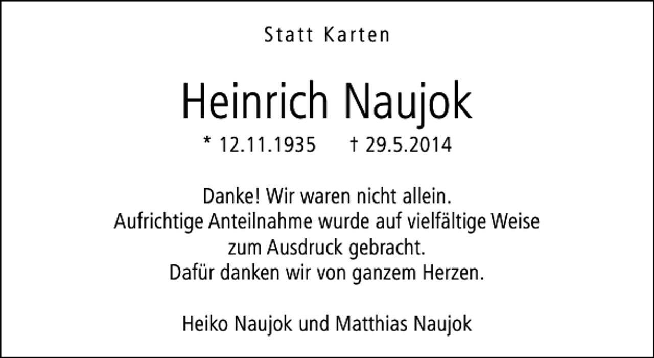 <p>Statt Karten</p><p>Heinrich Naujok<br />* 12.11.1935</p><p>† 29.5.2014</p><p>Danke! Wir waren nicht allein.<br />Aufrichtige Anteilnahme wurde auf vielfältige Weise<br />zum Ausdruck gebracht.<br />Dafür danken wir von ganzem Herzen.<br />Heiko Naujok und Matthias Naujok</p>