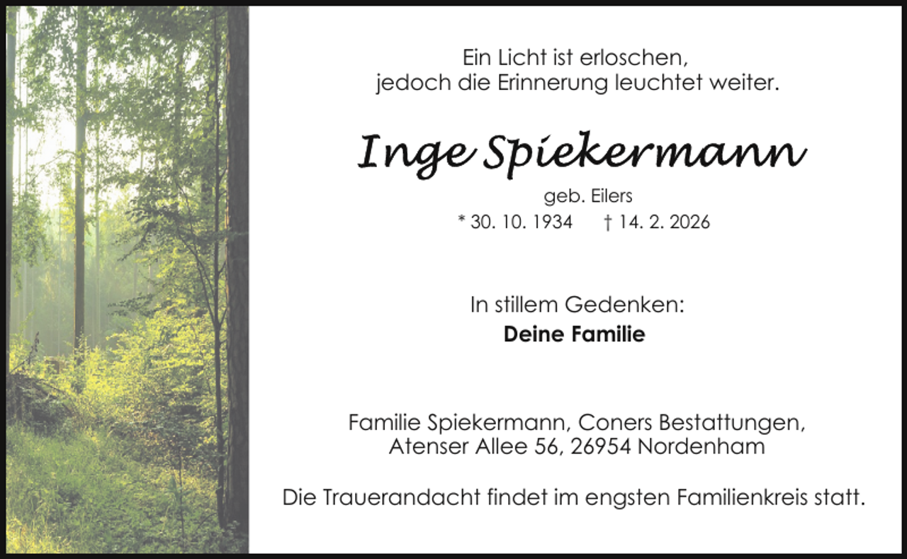 <p>Ein Licht ist erloschen,<br />jedoch die Erinnerung leuchtet weiter.</p><p>geb. Eilers<br />* 30. 10. 1934<br />† 14. 2. 2026</p><p>In stillem Gedenken:<br />Deine Familie</p><p>Familie Spiekermann, Coners Bestattungen,<br />Atenser Allee 56, 26954 Nordenham<br />Die Trauerandacht findet im engsten Familienkreis statt.</p>