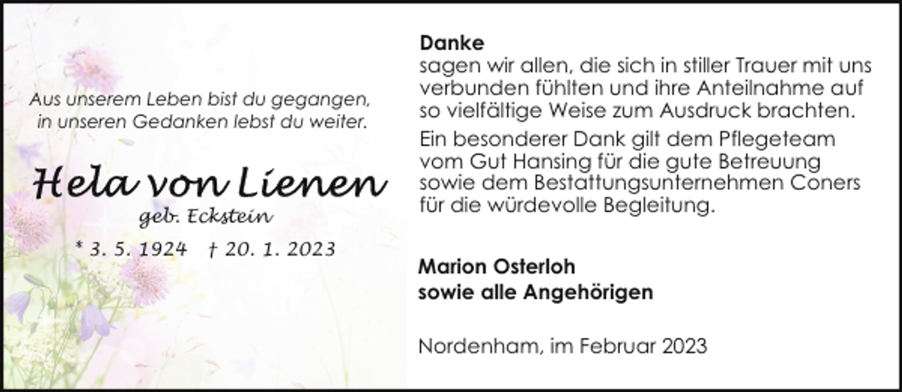 <p>Aus unserem Leben bist du gegangen,<br />in unseren Gedanken lebst du weiter.</p><p>geb. Eckstein<br />* 3. 5. 1924</p><p>† 20. 1. 2023</p><p>Danke<br />sagen wir allen, die sich in stiller Trauer mit uns<br />verbunden fühlten und ihre Anteilnahme auf<br />so vielfältige Weise zum Ausdruck brachten.<br />Ein besonderer Dank gilt dem Pflegeteam<br />vom Gut Hansing für die gute Betreuung<br />sowie dem Bestattungsunternehmen Coners<br />für die würdevolle Begleitung.<br />Marion Osterloh<br />sowie alle Angehörigen<br />Nordenham, im Februar 2023</p>