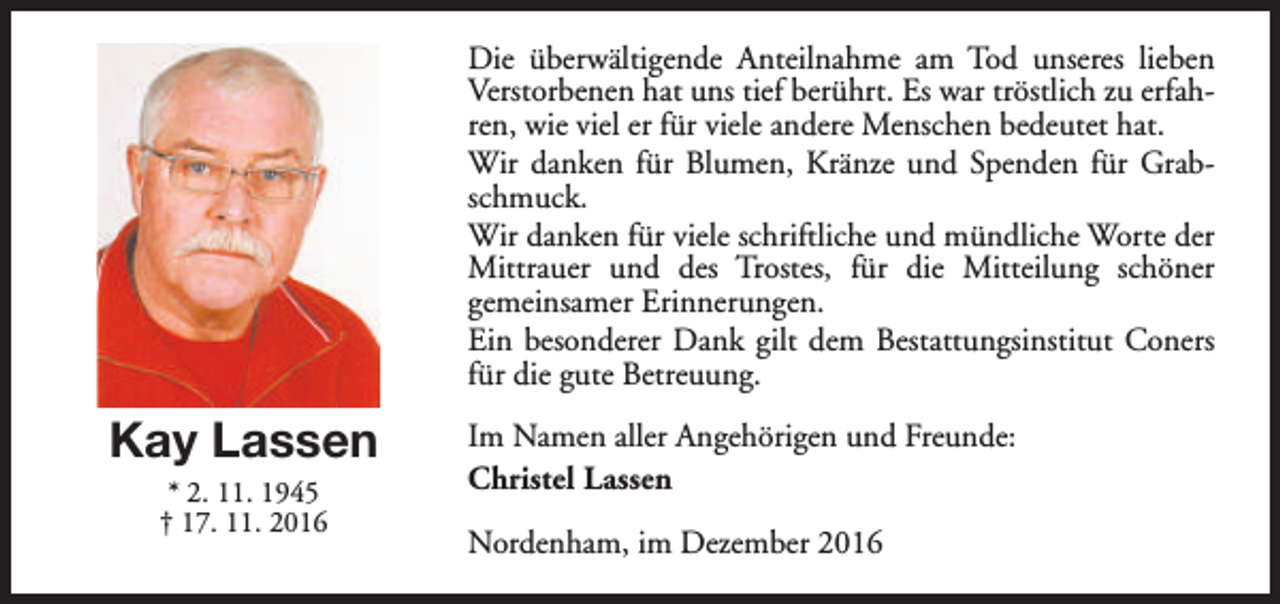 <p>Die überwältigende Anteilnahme am Tod unseres lieben<br />Verstorbenen hat uns tief berührt. Es war tröstlich zu erfahren, wie viel er für viele andere Menschen bedeutet hat.<br />Wir danken für Blumen, Kränze und Spenden für Grabschmuck.<br />Wir danken für viele schriftliche und mündliche Worte der<br />Mittrauer und des Trostes, für die Mitteilung schöner<br />gemeinsamer Erinnerungen.<br />Ein besonderer Dank gilt dem Bestattungsinstitut Coners<br />für die gute Betreuung.</p><p>Kay Lassen<br />* 2. 11. 1945<br />† 17. 11. 2016</p><p>Im Namen aller Angehörigen und Freunde:<br />Christel Lassen<br />Nordenham, im Dezember 2016</p>