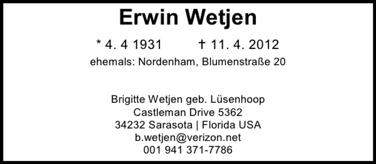 <p>Erwin Wetjen<br />* 4. 4 1931</p><p> 11. 4. 2012</p><p>ehemals: Nordenham, Blumenstraße 20<br />Brigitte Wetjen geb. Lüsenhoop<br />Castleman Drive 5362<br />34232 Sarasota | Florida USA<br />b.wetjen@verizon.net<br />001 941 371-7786</p>