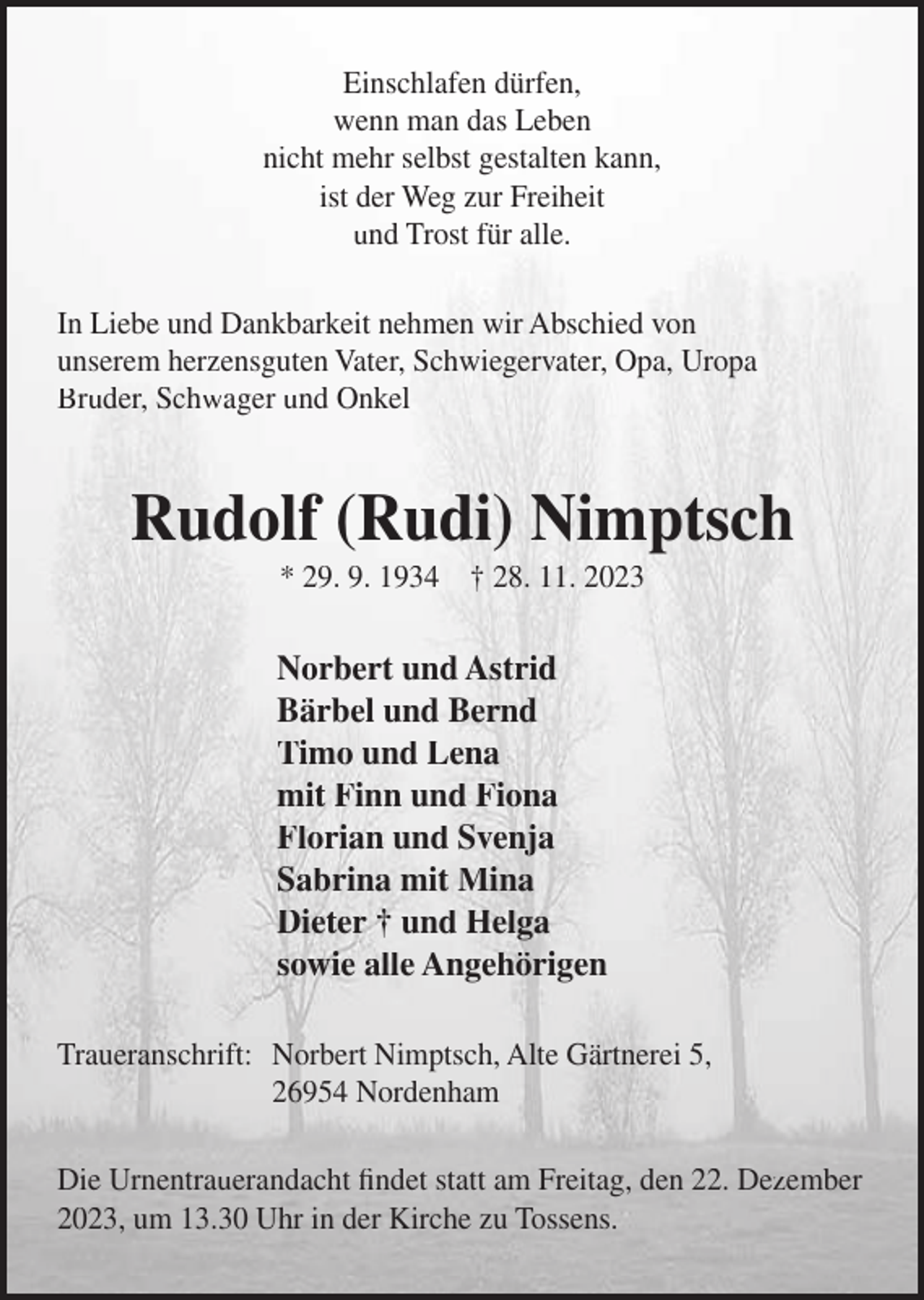 <p>Einschlafen dürfen,<br />wenn man das Leben<br />nicht mehr selbst gestalten kann,<br />ist der Weg zur Freiheit<br />und Trost für alle.<br />In Liebe und Dankbarkeit nehmen wir Abschied von<br />unserem herzensguten Vater, Schwiegervater, Opa, Uropa<br />Bruder, Schwager und Onkel</p><p>Rudolf (Rudi) Nimptsch<br />* 29. 9. 1934 † 28. 11. 2023</p><p>Norbert und Astrid<br />Bärbel und Bernd<br />Timo und Lena<br />mit Finn und Fiona<br />Florian und Svenja<br />Sabrina mit Mina<br />Dieter † und Helga<br />sowie alle Angehörigen<br />Traueranschrift: Norbert Nimptsch, Alte Gärtnerei 5,<br />26954 Nordenham<br />Die Urnentrauerandacht findet statt am Freitag, den 22. Dezember<br />2023, um 13.30 Uhr in der Kirche zu Tossens.</p>