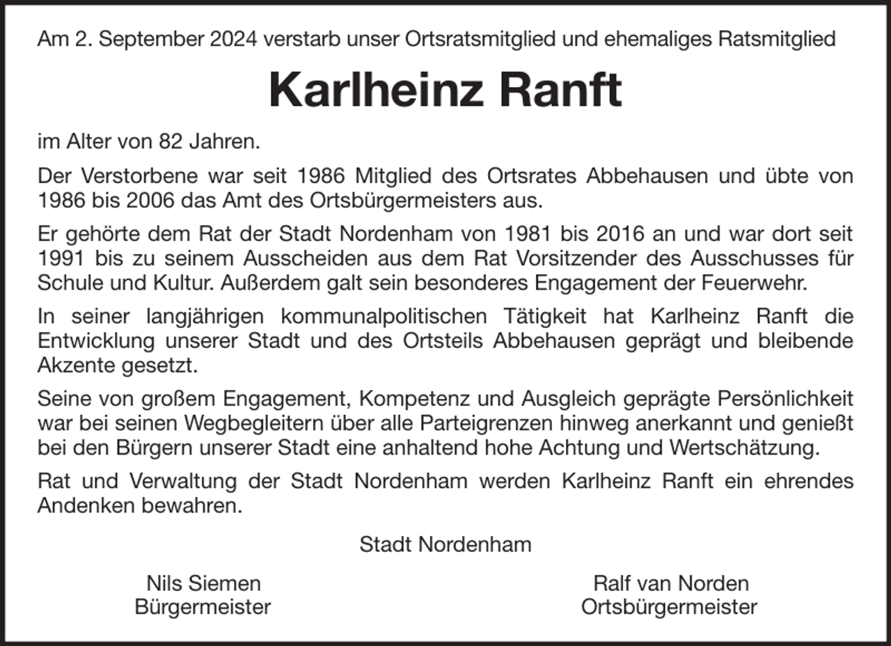 <p>Am 2. September 2024 verstarb unser Ortsratsmitglied und ehemaliges Ratsmitglied</p><p>Karlheinz Ranft<br />im Alter von 82 Jahren.<br />Der Verstorbene war seit 1986 Mitglied des Ortsrates Abbehausen und übte von<br />1986 bis 2006 das Amt des Ortsbürgermeisters aus.<br />Er gehörte dem Rat der Stadt Nordenham von 1981 bis 2016 an und war dort seit<br />1991 bis zu seinem Ausscheiden aus dem Rat Vorsitzender des Ausschusses für<br />Schule und Kultur. Außerdem galt sein besonderes Engagement der Feuerwehr.<br />In seiner langjährigen kommunalpolitischen Tätigkeit hat Karlheinz Ranft die<br />Entwicklung unserer Stadt und des Ortsteils Abbehausen geprägt und bleibende<br />Akzente gesetzt.<br />Seine von großem Engagement, Kompetenz und Ausgleich geprägte Persönlichkeit<br />war bei seinen Wegbegleitern über alle Parteigrenzen hinweg anerkannt und genießt<br />bei den Bürgern unserer Stadt eine anhaltend hohe Achtung und Wertschätzung.<br />Rat und Verwaltung der Stadt Nordenham werden Karlheinz Ranft ein ehrendes<br />Andenken bewahren.<br />Stadt Nordenham<br />Nils Siemen<br />Bürgermeister</p><p>Ralf van Norden<br />Ortsbürgermeister</p>