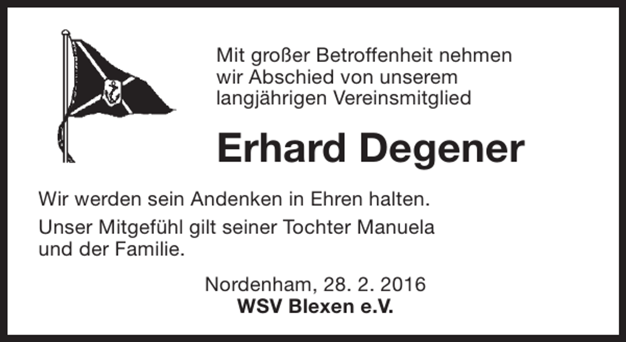 <p>Mit großer Betroffenheit nehmen<br />wir Abschied von unserem<br />langjährigen Vereinsmitglied</p><p>Erhard Degener<br />Wir werden sein Andenken in Ehren halten.<br />Unser Mitgefühl gilt seiner Tochter Manuela<br />und der Familie.<br />Nordenham, 28. 2. 2016<br />WSV Blexen e.V.</p>