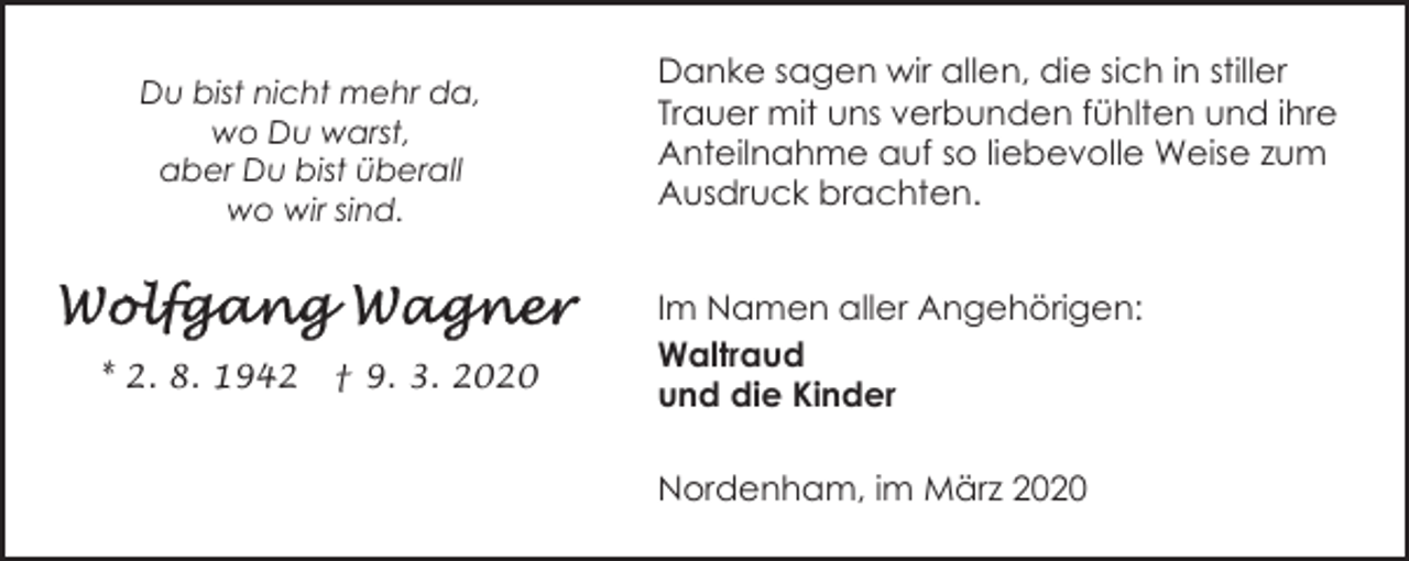 <p>Du bist nicht mehr da,<br />wo Du warst,<br />aber Du bist überall<br />wo wir sind.</p><p>* 2. 8. 1942</p><p>† 9. 3. 2020</p><p>Danke sagen wir allen, die sich in stiller<br />Trauer mit uns verbunden fühlten und ihre<br />Anteilnahme auf so liebevolle Weise zum<br />Ausdruck brachten.<br />Im Namen aller Angehörigen:<br />Waltraud<br />und die Kinder<br />Nordenham, im März 2020</p>