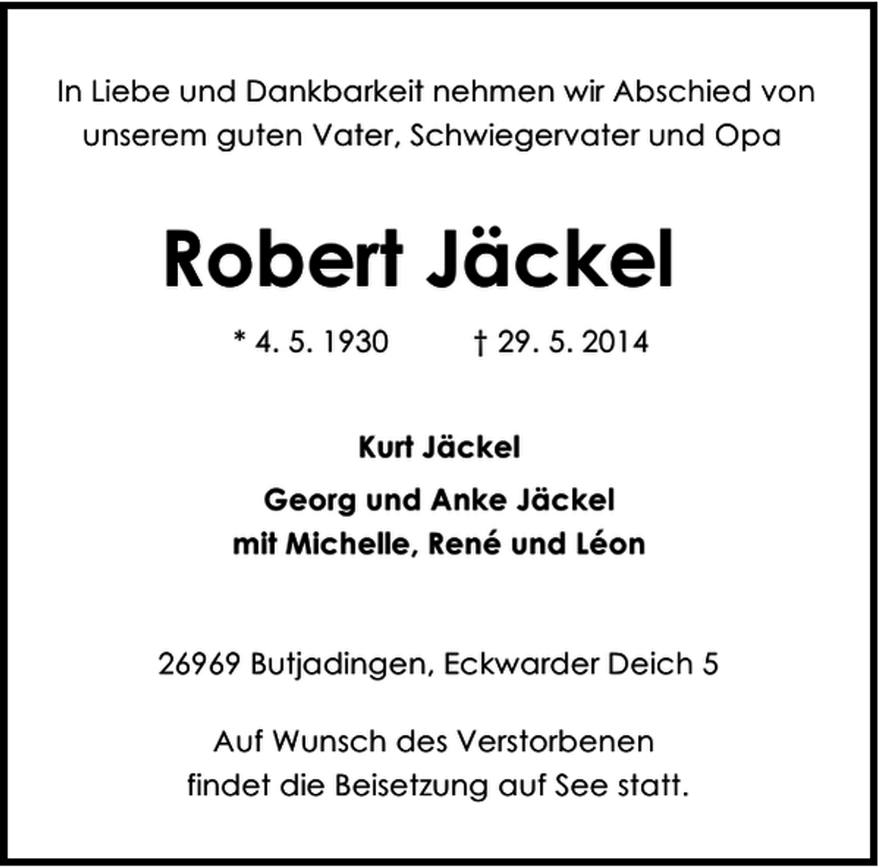 <p>In Liebe und Dankbarkeit nehmen wir Abschied von<br />unserem guten Vater, Schwiegervater und Opa</p><p>Robert Jäckel<br />* 4. 5. 1930</p><p>† 29. 5. 2014</p><p>Kurt Jäckel<br />Georg und Anke Jäckel<br />mit Michelle, René und Léon</p><p>26969 Butjadingen, Eckwarder Deich 5<br />Auf Wunsch des Verstorbenen<br />findet die Beisetzung auf See statt.</p>