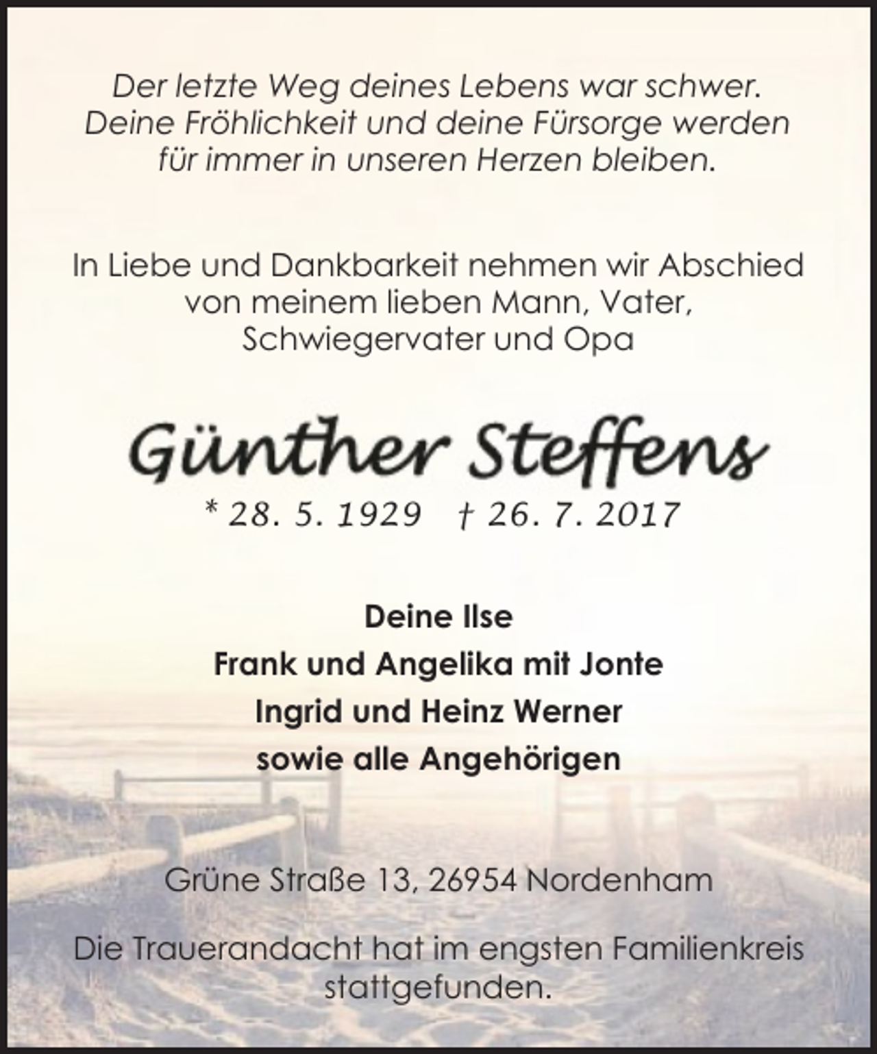 <p>Der letzte Weg deines Lebens war schwer.<br />Deine Fröhlichkeit und deine Fürsorge werden<br />für immer in unseren Herzen bleiben.<br />In Liebe und Dankbarkeit nehmen wir Abschied<br />von meinem lieben Mann, Vater,<br />Schwiegervater und Opa</p><p>* 28. 5. 1929</p><p>† 26. 7. 2017</p><p>Deine Ilse<br />Frank und Angelika mit Jonte<br />Ingrid und Heinz Werner<br />sowie alle Angehörigen<br />Grüne Straße 13, 26954 Nordenham<br />Die Trauerandacht hat im engsten Familienkreis<br />stattgefunden.</p>