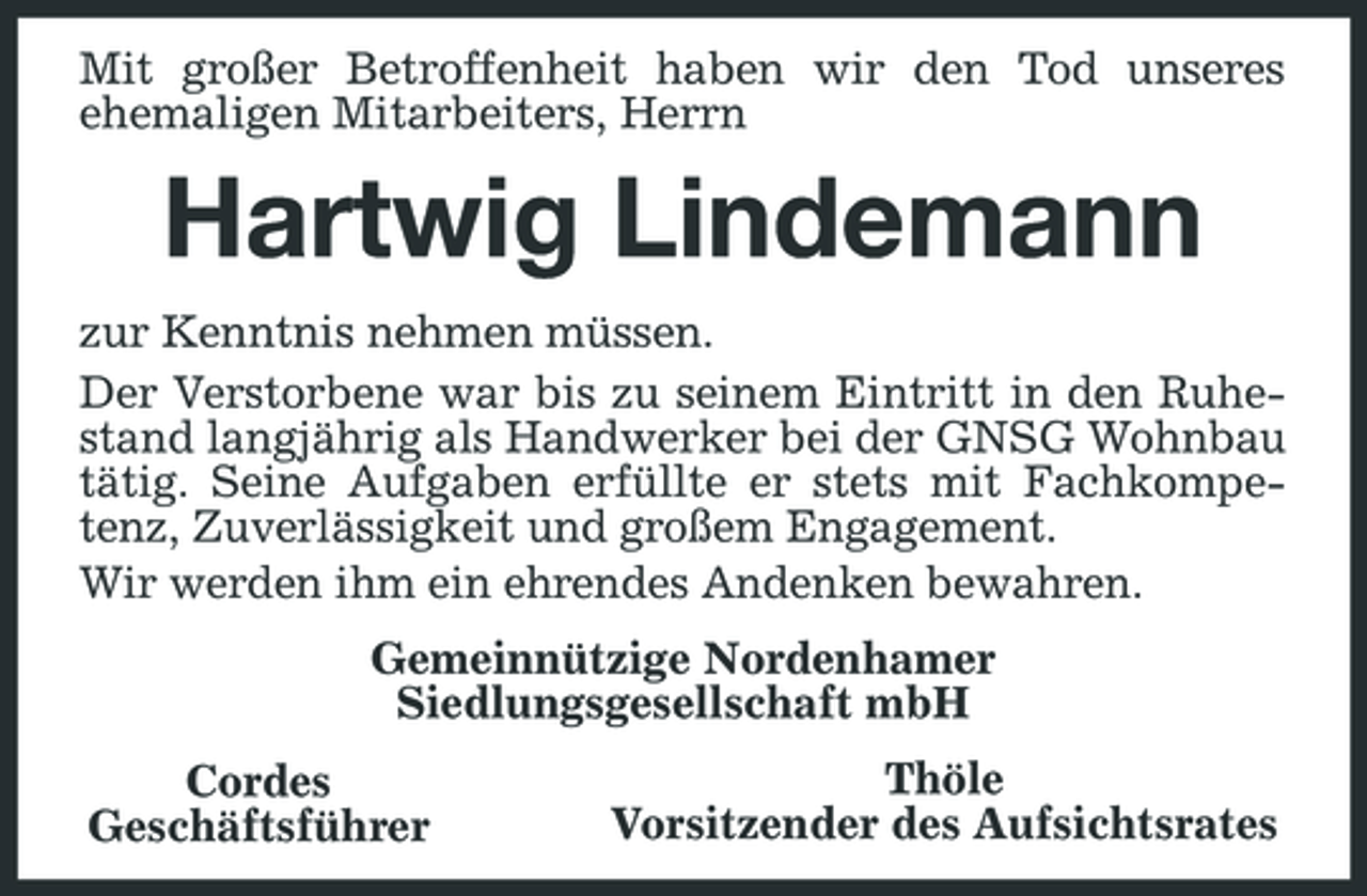 <p>Mit großer Betroffenheit haben wir den Tod unseres ehemaligen Mitarbeiters, Herrn</p><p>Hartwig Lindemann<br />zur Kenntnis nehmen müssen. Der Verstorbene war bis zu seinem Eintritt in den Ruhestand langjährig als Handwerker bei der GNSG Wohnbau tätig. Seine Aufgaben erfüllte er stets mit Fachkompetenz, Zuverlässigkeit und großem Engagement. Wir werden ihm ein ehrendes Andenken bewahren. Gemeinnützige Nordenhamer Siedlungsgesellschaft mbH Cordes Geschäftsführer Thöle Vorsitzender des Aufsichtsrates</p>