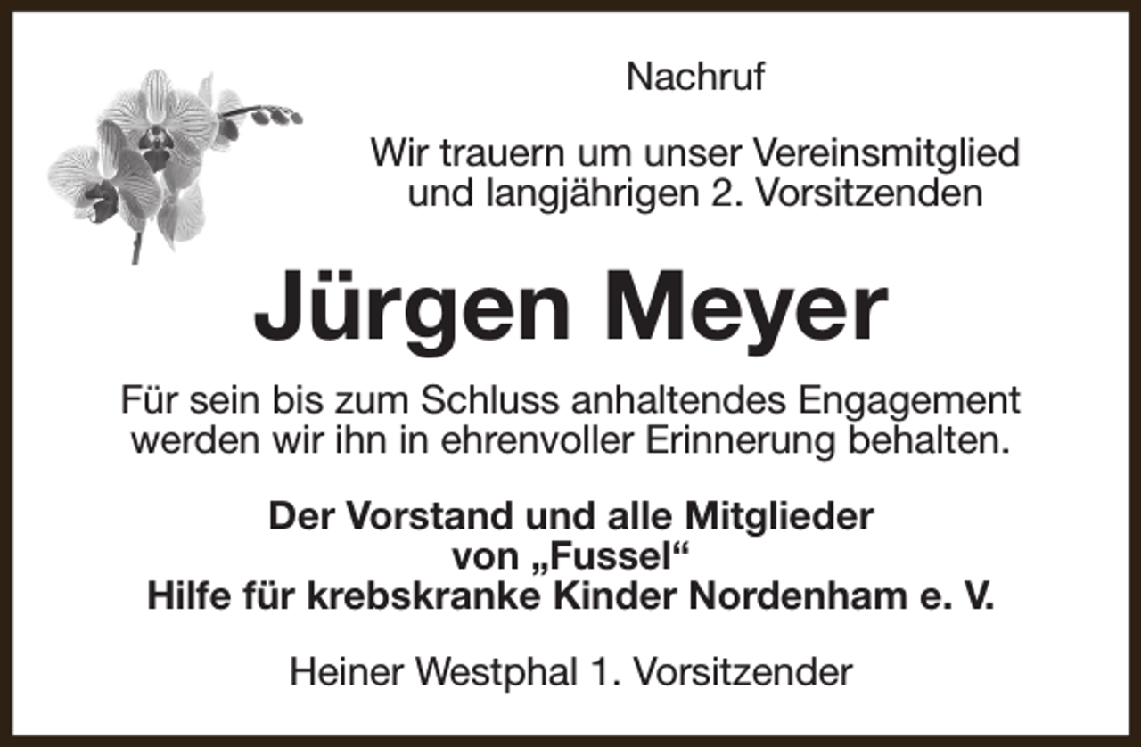 <p>Nachruf<br />Wir trauern um unser Vereinsmitglied<br />und langjährigen 2. Vorsitzenden</p><p>Jürgen Meyer<br />Für sein bis zum Schluss anhaltendes Engagement<br />werden wir ihn in ehrenvoller Erinnerung behalten.<br />Der Vorstand und alle Mitglieder<br />von „Fussel“<br />Hilfe für krebskranke Kinder Nordenham e. V.<br />Heiner Westphal 1. Vorsitzender</p>