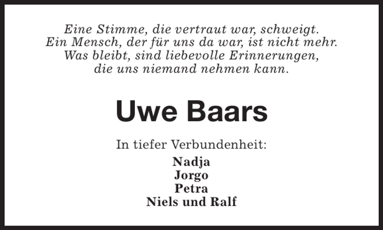 <p>Eine Stimme, die vertraut war, schweigt.<br />Ein Mensch, der für uns da war, ist nicht mehr.<br />Was bleibt, sind liebevolle Erinnerungen,<br />die uns niemand nehmen kann.</p><p>Uwe Baars<br />In tiefer Verbundenheit:<br />Nadja<br />Jorgo<br />Petra<br />Niels und Ralf</p>