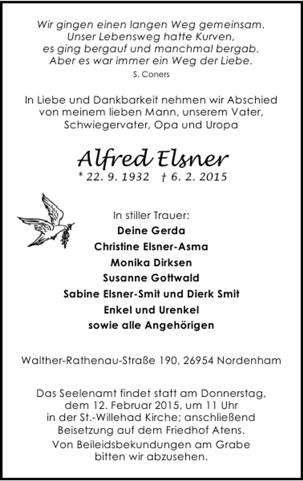 <p>Wir gingen einen langen Weg gemeinsam.<br />Unser Lebensweg hatte Kurven,<br />es ging bergauf und manchmal bergab.<br />Aber es war immer ein Weg der Liebe.<br />S. Coners</p><p>In Liebe und Dankbarkeit nehmen wir Abschied<br />von meinem lieben Mann, unserem Vater,<br />Schwiegervater, Opa und Uropa</p><p>Alfred Elsner<br />* 22. 9. 1932</p><p>† 6. 2. 2015</p><p>In stiller Trauer:<br />Deine Gerda<br />Christine Elsner-Asma<br />Monika Dirksen<br />Susanne Gottwald<br />Sabine Elsner-Smit und Dierk Smit<br />Enkel und Urenkel<br />sowie alle Angehörigen<br />Walther-Rathenau-Straße 190, 26954 Nordenham<br />Das Seelenamt findet statt am Donnerstag,<br />dem 12. Februar 2015, um 11 Uhr<br />in der St.-Willehad Kirche; anschließend<br />Beisetzung auf dem Friedhof Atens.<br />Von Beileidsbekundungen am Grabe<br />bitten wir abzusehen.</p>