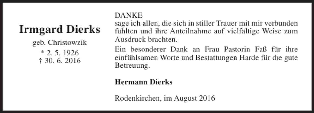 <p>Irmgard Dierks<br />geb. Christowzik<br />* 2. 5. 1926<br />† 30. 6. 2016</p><p>DANKE<br />sage ich allen, die sich in stiller Trauer mit mir verbunden<br />fühlten und ihre Anteilnahme auf vielfältige Weise zum<br />Ausdruck brachten.<br />Ein besonderer Dank an Frau Pastorin Faß für ihre<br />einfühlsamen Worte und Bestattungen Harde für die gute<br />Betreuung.<br />Hermann Dierks<br />Rodenkirchen, im August 2016</p>