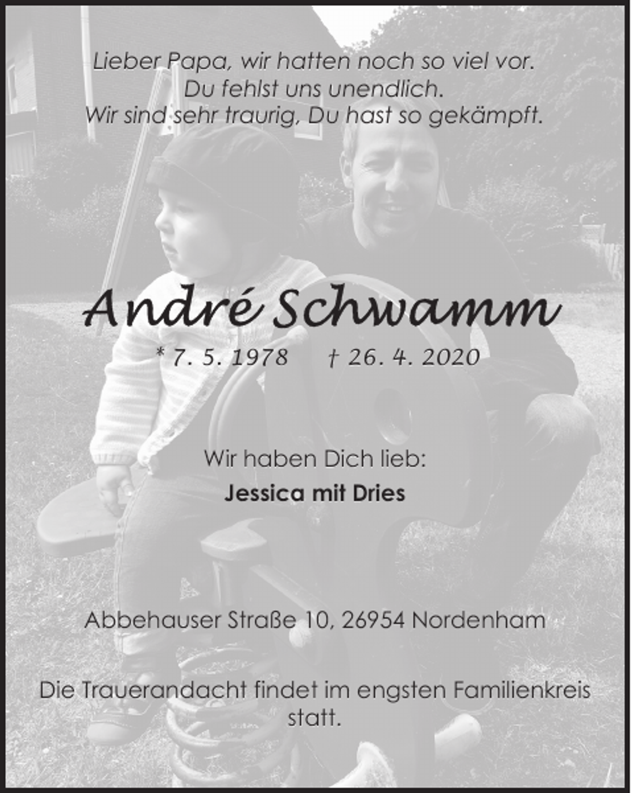 <p>Lieber Papa, wir hatten noch so viel vor.<br />Du fehlst uns unendlich.<br />Wir sind sehr traurig, Du hast so gekämpft.</p>
<p>* 7. 5. 1978</p>
<p>† 26. 4. 2020</p>
<p>Wir haben Dich lieb:<br />Jessica mit Dries</p>
<p>Abbehauser Straße 10, 26954 Nordenham<br />Die Trauerandacht findet im engsten Familienkreis<br />statt.</p>