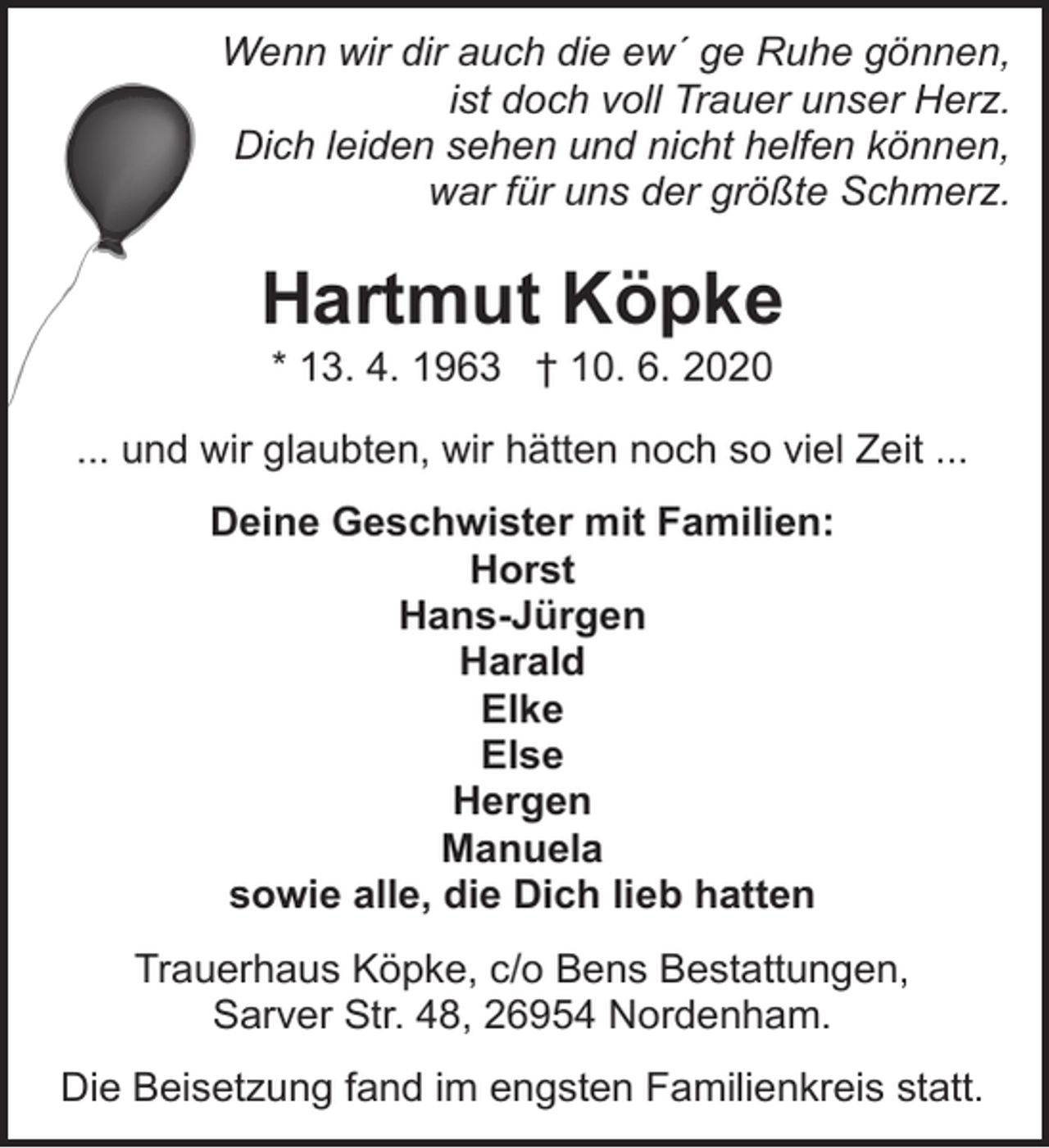 <p>Wenn wir dir auch die ew´ ge Ruhe gönnen,<br />ist doch voll Trauer unser Herz.<br />Dich leiden sehen und nicht helfen können,<br />war für uns der größte Schmerz.</p><p>Hartmut Köpke<br />* 13. 4. 1963 † 10. 6. 2020</p><p>... und wir glaubten, wir hätten noch so viel Zeit ...<br />Deine Geschwister mit Familien:<br />Horst<br />Hans-Jürgen<br />Harald<br />Elke<br />Else<br />Hergen<br />Manuela<br />sowie alle, die Dich lieb hatten<br />Trauerhaus Köpke, c/o Bens Bestattungen,<br />Sarver Str. 48, 26954 Nordenham.<br />Die Beisetzung fand im engsten Familienkreis statt.</p>