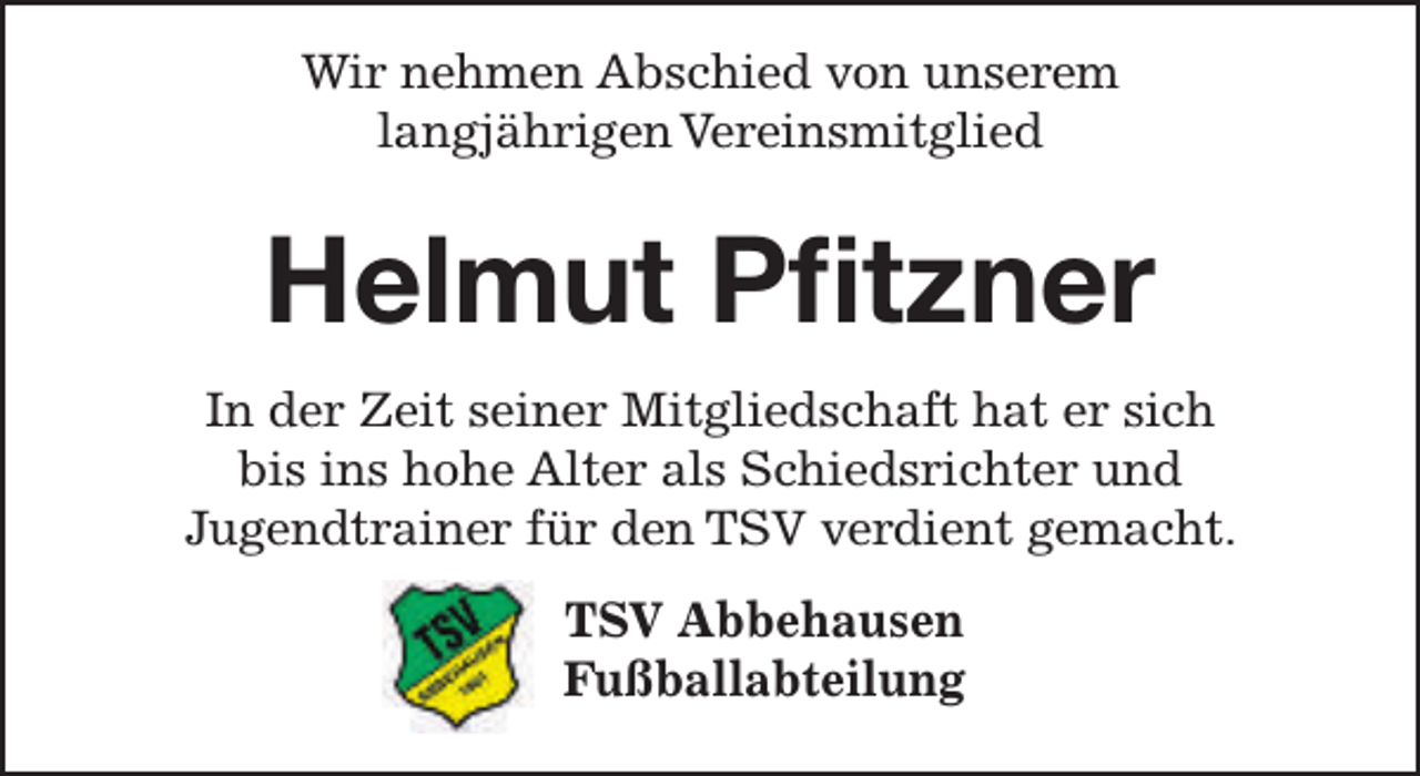 <p>Wir nehmen Abschied von unserem<br />langjährigen Vereinsmitglied</p><p>Helmut Pﬁtzner<br />In der Zeit seiner Mitgliedschaft hat er sich<br />bis ins hohe Alter als Schiedsrichter und<br />Jugendtrainer für den TSV verdient gemacht.<br />TSV Abbehausen<br />Fußballabteilung</p>