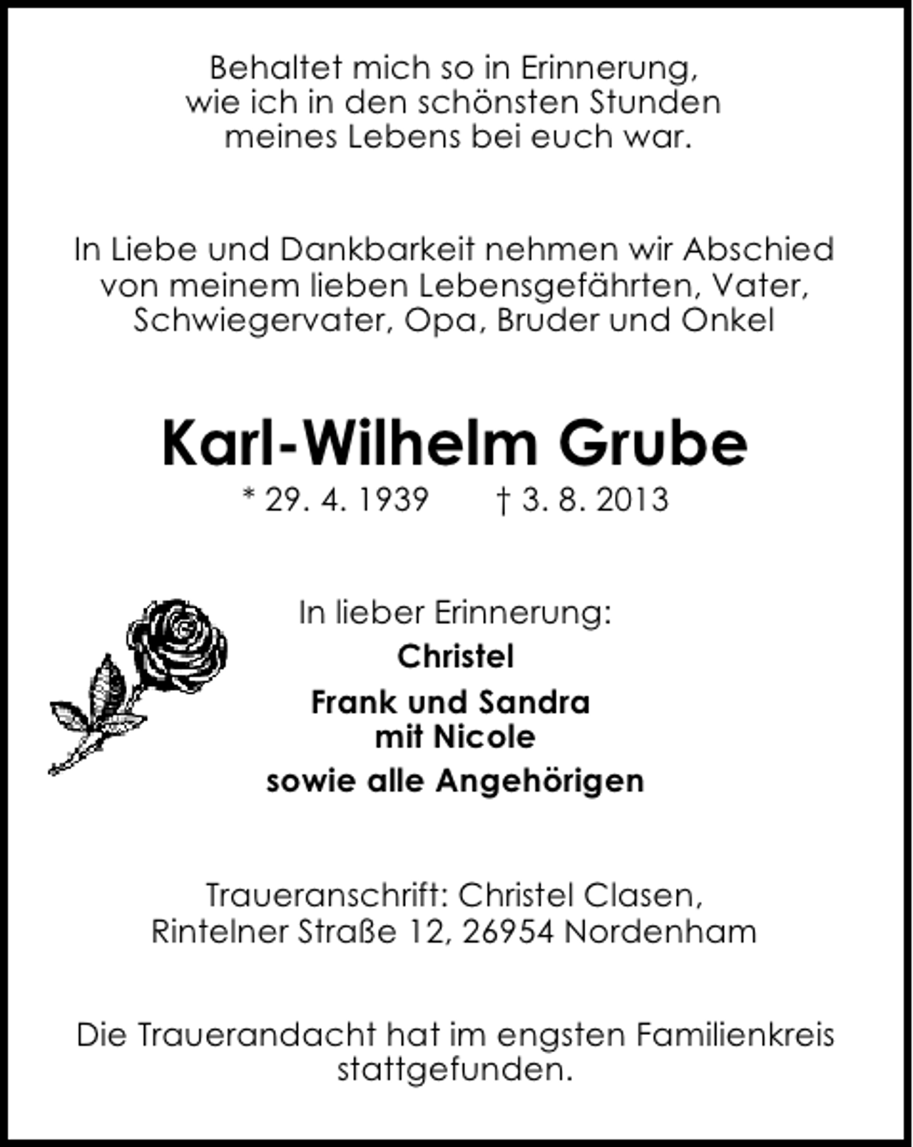 <p>Behaltet mich so in Erinnerung,<br />wie ich in den schönsten Stunden<br />meines Lebens bei euch war.<br />In Liebe und Dankbarkeit nehmen wir Abschied<br />von meinem lieben Lebensgefährten, Vater,<br />Schwiegervater, Opa, Bruder und Onkel</p><p>Karl-Wilhelm Grube<br />* 29. 4. 1939</p><p>† 3. 8. 2013</p><p>In lieber Erinnerung:<br />Christel<br />Frank und Sandra<br />mit Nicole<br />sowie alle Angehörigen<br />Traueranschrift: Christel Clasen,<br />Rintelner Straße 12, 26954 Nordenham<br />Die Trauerandacht hat im engsten Familienkreis<br />stattgefunden.</p>