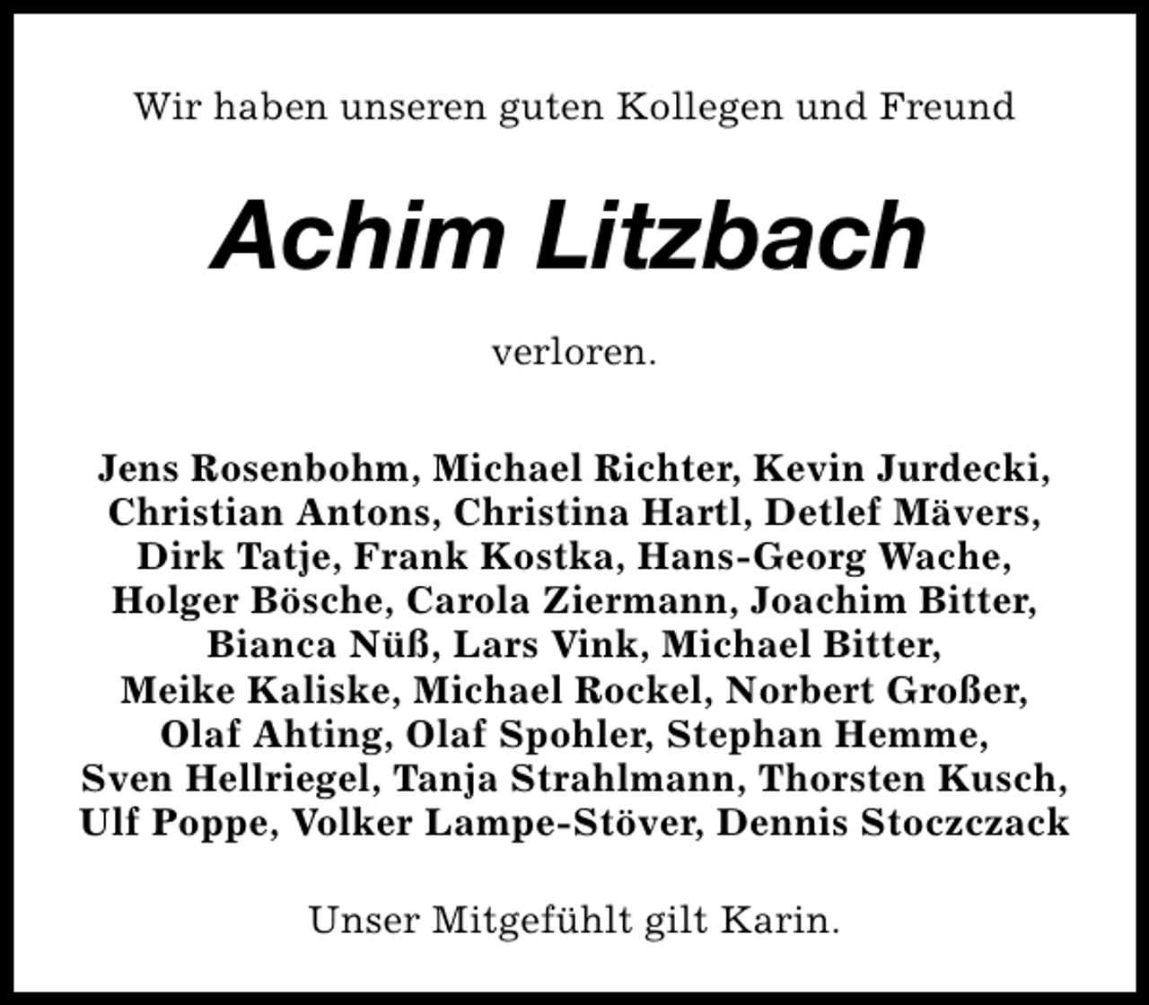 <p>Wir haben unseren guten Kollegen und Freund</p><p>Achim Litzbach<br />verloren.<br />Jens Rosenbohm, Michael Richter, Kevin Jurdecki,<br />Christian Antons, Christina Hartl, Detlef Mävers,<br />Dirk Tatje, Frank Kostka, Hans-Georg Wache,<br />Holger Bösche, Carola Ziermann, Joachim Bitter,<br />Bianca Nüß, Lars Vink, Michael Bitter,<br />Meike Kaliske, Michael Rockel, Norbert Großer,<br />Olaf Ahting, Olaf Spohler, Stephan Hemme,<br />Sven Hellriegel, Tanja Strahlmann, Thorsten Kusch,<br />Ulf Poppe, Volker Lampe-Stöver, Dennis Stoczczack<br />Unser Mitgefühlt gilt Karin.</p>