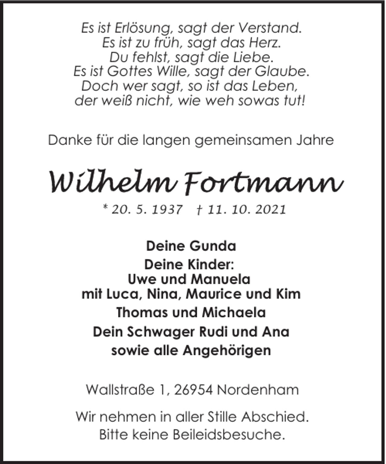 <p>Es ist Erlösung, sagt der Verstand.<br />Es ist zu früh, sagt das Herz.<br />Du fehlst, sagt die Liebe.<br />Es ist Gottes Wille, sagt der Glaube.<br />Doch wer sagt, so ist das Leben,<br />der weiß nicht, wie weh sowas tut!<br />Danke für die langen gemeinsamen Jahre</p><p>* 20. 5. 1937</p><p>† 11. 10. 2021</p><p>Deine Gunda<br />Deine Kinder:<br />Uwe und Manuela<br />mit Luca, Nina, Maurice und Kim<br />Thomas und Michaela<br />Dein Schwager Rudi und Ana<br />sowie alle Angehörigen<br />Wallstraße 1, 26954 Nordenham<br />Wir nehmen in aller Stille Abschied.<br />Bitte keine Beileidsbesuche.</p>