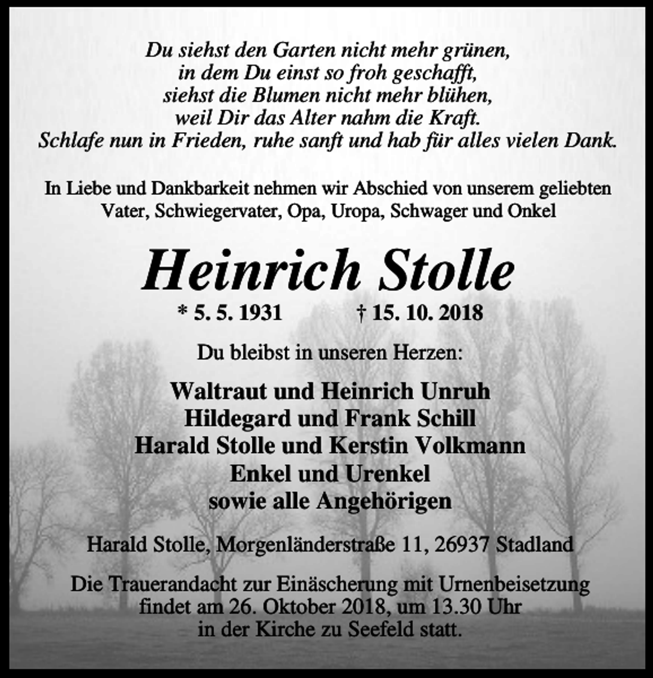 <p>Du siehst den Garten nicht mehr grünen,<br />in dem Du einst so froh geschafft,<br />siehst die Blumen nicht mehr blühen,<br />weil Dir das Alter nahm die Kraft.<br />Schlafe nun in Frieden, ruhe sanft und hab für alles vielen Dank.<br />In Liebe und Dankbarkeit nehmen wir Abschied von unserem geliebten<br />Vater, Schwiegervater, Opa, Uropa, Schwager und Onkel</p><p>Heinrich Stolle<br />* 5. 5. 1931</p><p>† 15. 10. 2018</p><p>Du bleibst in unseren Herzen:</p><p>Waltraut und Heinrich Unruh<br />Hildegard und Frank Schill<br />Harald Stolle und Kerstin Volkmann<br />Enkel und Urenkel<br />sowie alle Angehörigen<br />Harald Stolle, Morgenländerstraße 11, 26937 Stadland<br />Die Trauerandacht zur Einäscherung mit Urnenbeisetzung<br />findet am 26. Oktober 2018, um 13.30 Uhr<br />in der Kirche zu Seefeld statt.</p>
