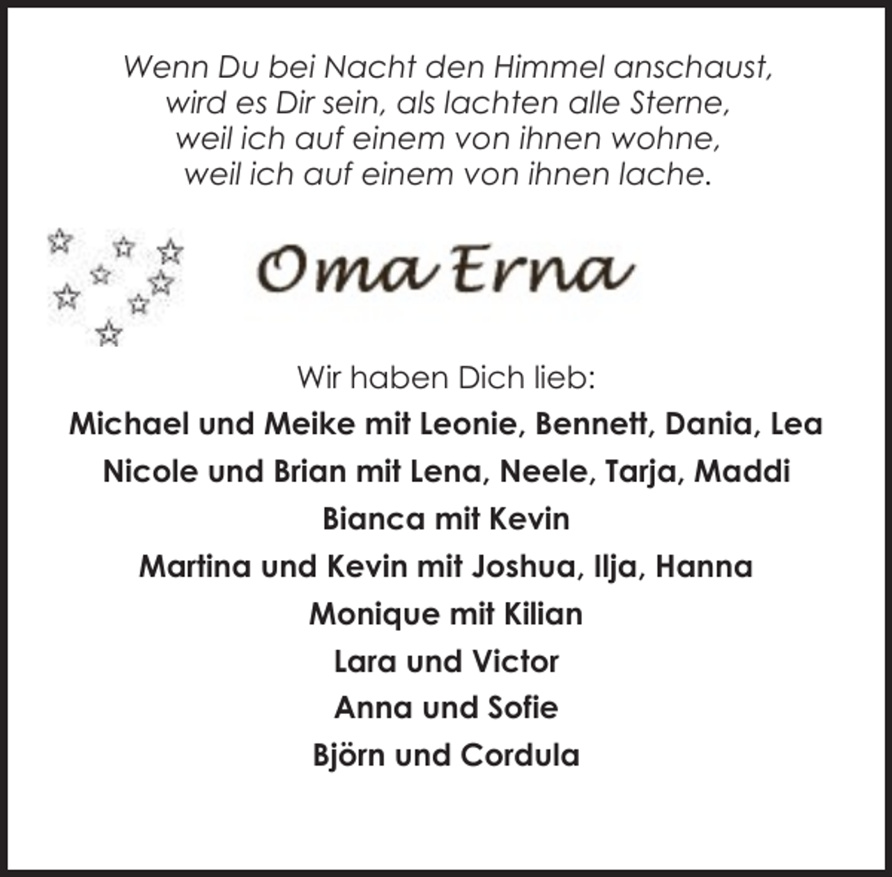 <p>Wenn Du bei Nacht den Himmel anschaust,<br />wird es Dir sein, als lachten alle Sterne,<br />weil ich auf einem von ihnen wohne,<br />weil ich auf einem von ihnen lache.</p><p>Wir haben Dich lieb:<br />Michael und Meike mit Leonie, Bennett, Dania, Lea<br />Nicole und Brian mit Lena, Neele, Tarja, Maddi<br />Bianca mit Kevin<br />Martina und Kevin mit Joshua, Ilja, Hanna<br />Monique mit Kilian<br />Lara und Victor<br />Anna und Sofie<br />Björn und Cordula</p>