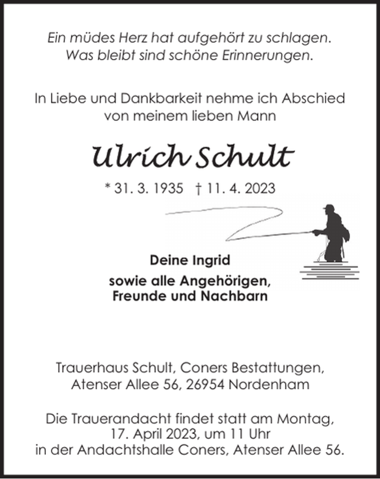 <p>Ein müdes Herz hat aufgehört zu schlagen.<br />Was bleibt sind schöne Erinnerungen.<br />In Liebe und Dankbarkeit nehme ich Abschied<br />von meinem lieben Mann</p><p>* 31. 3. 1935 † 11. 4. 2023</p><p>Deine Ingrid<br />sowie alle Angehörigen,<br />Freunde und Nachbarn</p><p>Trauerhaus Schult, Coners Bestattungen,<br />Atenser Allee 56, 26954 Nordenham<br />Die Trauerandacht findet statt am Montag,<br />17. April 2023, um 11 Uhr<br />in der Andachtshalle Coners, Atenser Allee 56.</p>