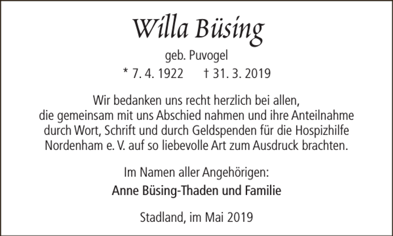 <p>Willa Büsing</p><p>geb. Puvogel<br />* 7. 4. 1922 † 31. 3. 2019<br />Wir bedanken uns recht herzlich bei allen,<br />die gemeinsam mit uns Abschied nahmen und ihre Anteilnahme<br />durch Wort, Schrift und durch Geldspenden für die Hospizhilfe<br />Nordenham e. V. auf so liebevolle Art zum Ausdruck brachten.<br />Im Namen aller Angehörigen:<br />Anne Büsing-Thaden und Familie<br />Stadland, im Mai 2019</p>