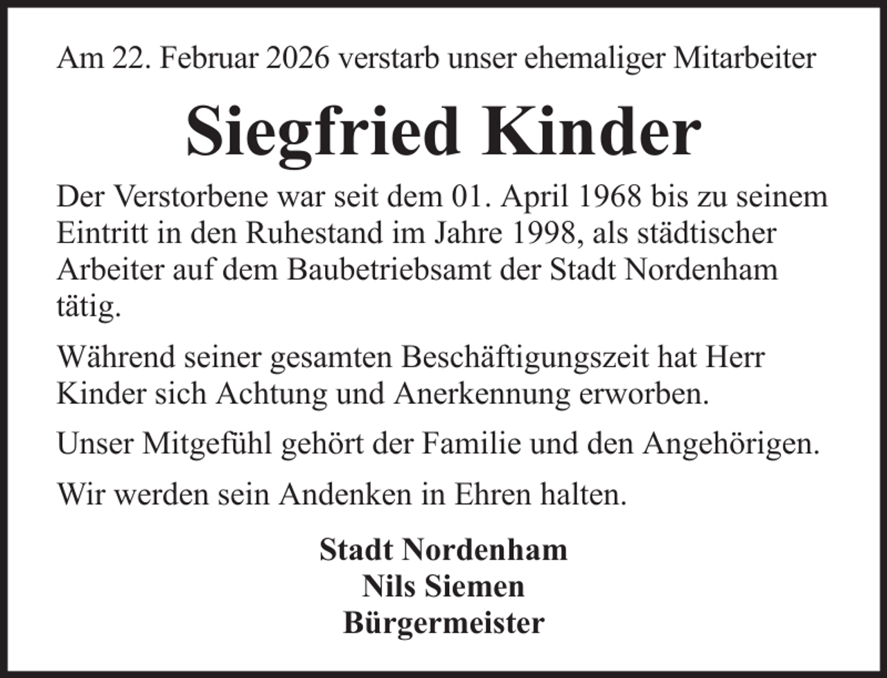 <p>Am 22. Februar 2026 verstarb unser ehemaliger Mitarbeiter</p><p>Siegfried Kinder<br />Der Verstorbene war seit dem 01. April 1968 bis zu seinem<br />Eintritt in den Ruhestand im Jahre 1998, als städtischer<br />Arbeiter auf dem Baubetriebsamt der Stadt Nordenham<br />tätig.<br />Während seiner gesamten Beschäftigungszeit hat Herr<br />Kinder sich Achtung und Anerkennung erworben.<br />Unser Mitgefühl gehört der Familie und den Angehörigen.<br />Wir werden sein Andenken in Ehren halten.<br />Stadt Nordenham<br />Nils Siemen<br />Bürgermeister</p>