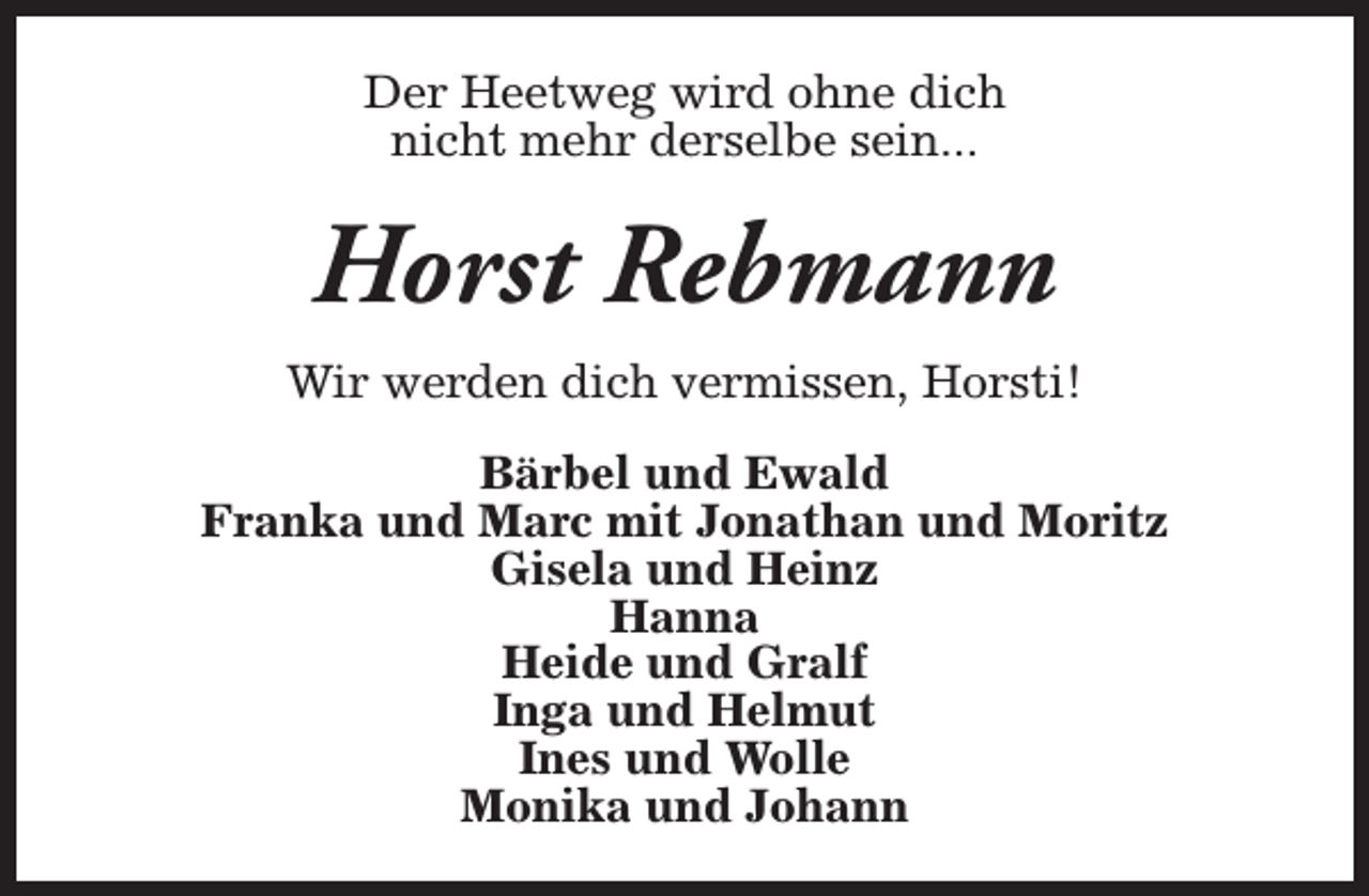 <p>Der Heetweg wird ohne dich<br />nicht mehr derselbe sein...</p><p>Horst Rebmann<br />Wir werden dich vermissen, Horsti!<br />Bärbel und Ewald<br />Franka und Marc mit Jonathan und Moritz<br />Gisela und Heinz<br />Hanna<br />Heide und Gralf<br />Inga und Helmut<br />Ines und Wolle<br />Monika und Johann</p>