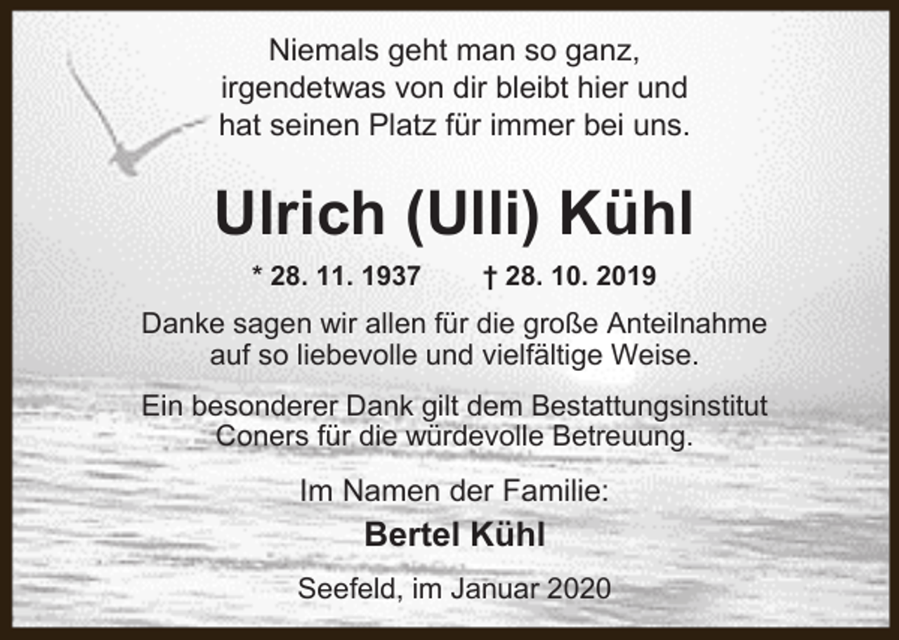 <p>Niemals geht man so ganz,<br />irgendetwas von dir bleibt hier und<br />hat seinen Platz für immer bei uns.</p><p>Ulrich (Ulli) Kühl<br />* 28. 11. 1937</p><p>† 28. 10. 2019</p><p>Danke sagen wir allen für die große Anteilnahme<br />auf so liebevolle und vielfältige Weise.<br />Ein besonderer Dank gilt dem Bestattungsinstitut<br />Coners für die würdevolle Betreuung.</p><p>Im Namen der Familie:</p><p>Bertel Kühl<br />Seefeld, im Januar 2020</p>
