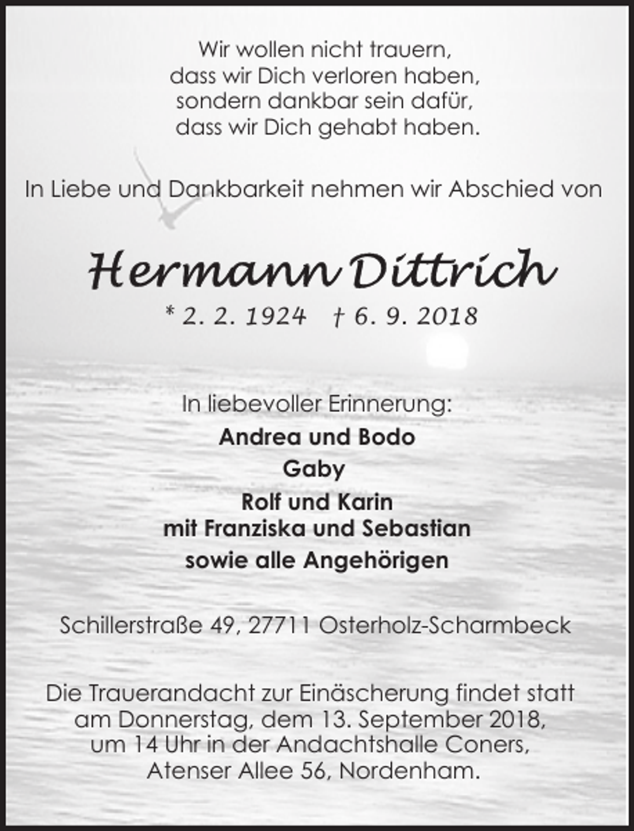 <p>Wir wollen nicht trauern,<br />dass wir Dich verloren haben,<br />sondern dankbar sein dafür,<br />dass wir Dich gehabt haben.</p><p>In Liebe und Dankbarkeit nehmen wir Abschied von</p><p>* 2. 2. 1924</p><p>† 6. 9. 2018</p><p>In liebevoller Erinnerung:<br />Andrea und Bodo<br />Gaby<br />Rolf und Karin<br />mit Franziska und Sebastian<br />sowie alle Angehörigen<br />Schillerstraße 49, 27711 Osterholz-Scharmbeck<br />Die Trauerandacht zur Einäscherung findet statt<br />am Donnerstag, dem 13. September 2018,<br />um 14 Uhr in der Andachtshalle Coners,<br />Atenser Allee 56, Nordenham.</p>
