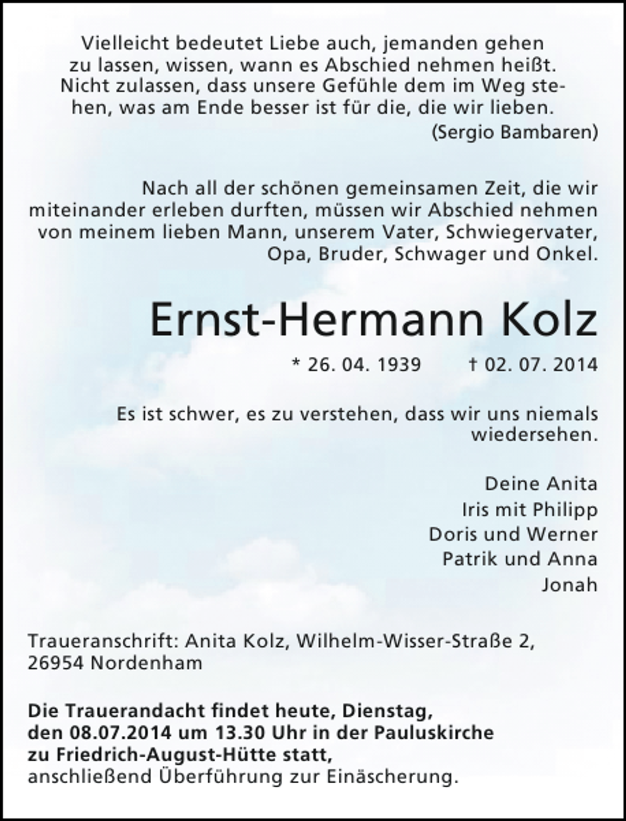 <p>Vielleicht bedeutet Liebe auch, jemanden gehen<br />zu lassen, wissen, wann es Abschied nehmen heißt.<br />Nicht zulassen, dass unsere Gefühle dem im Weg stehen, was am Ende besser ist für die, die wir lieben.</p><p>(Sergio Bambaren)</p><p>Nach all der schönen gemeinsamen Zeit, die wir<br />miteinander erleben durften, müssen wir Abschied nehmen<br />von meinem lieben Mann, unserem Vater, Schwiegervater,<br />Opa, Bruder, Schwager und Onkel.</p><p>Ernst-Hermann Kolz<br />* 26. 04. 1939</p><p>† 02. 07. 2014</p><p>Es ist schwer, es zu verstehen, dass wir uns niemals<br />wiedersehen.<br />Deine Anita<br />Iris mit Philipp<br />Doris und Werner<br />Patrik und Anna<br />Jonah<br />Traueranschrift: Anita Kolz, Wilhelm-Wisser-Straße 2,<br />26954 Nordenham<br />Die Trauerandacht findet heute, Dienstag,<br />den 08.07.2014 um 13.30 Uhr in der Pauluskirche<br />zu Friedrich-August-Hütte statt,<br />anschließend Überführung zur Einäscherung.</p>