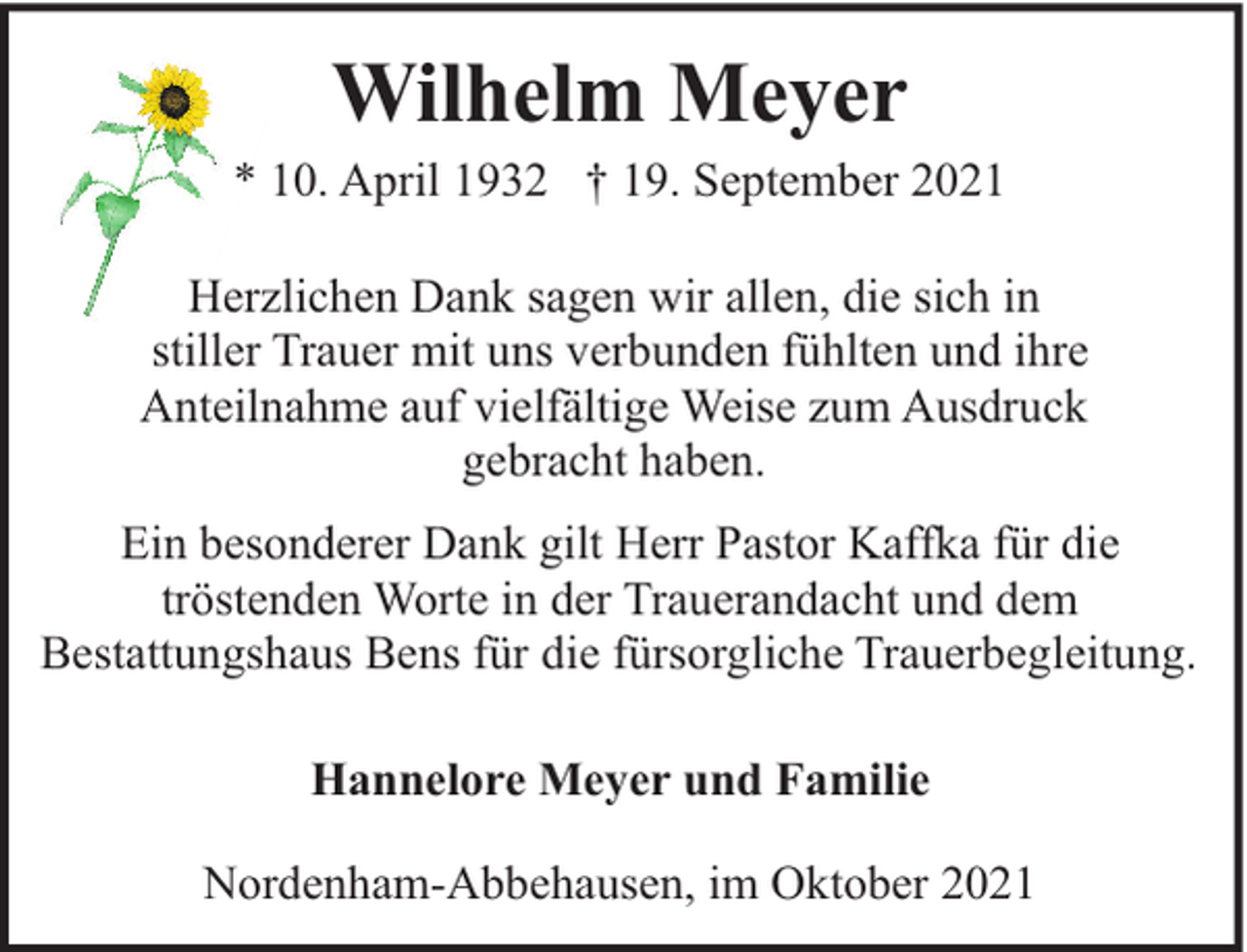 <p>Wilhelm Meyer</p><p>* 10. April 1932 † 19. September 2021<br />Herzlichen Dank sagen wir allen, die sich in<br />stiller Trauer mit uns verbunden fühlten und ihre<br />Anteilnahme auf vielfältige Weise zum Ausdruck<br />gebracht haben.<br />Ein besonderer Dank gilt Herr Pastor Kaffka für die<br />tröstenden Worte in der Trauerandacht und dem<br />Bestattungshaus Bens für die fürsorgliche Trauerbegleitung.<br />Hannelore Meyer und Familie<br />Nordenham-Abbehausen, im Oktober 2021</p>