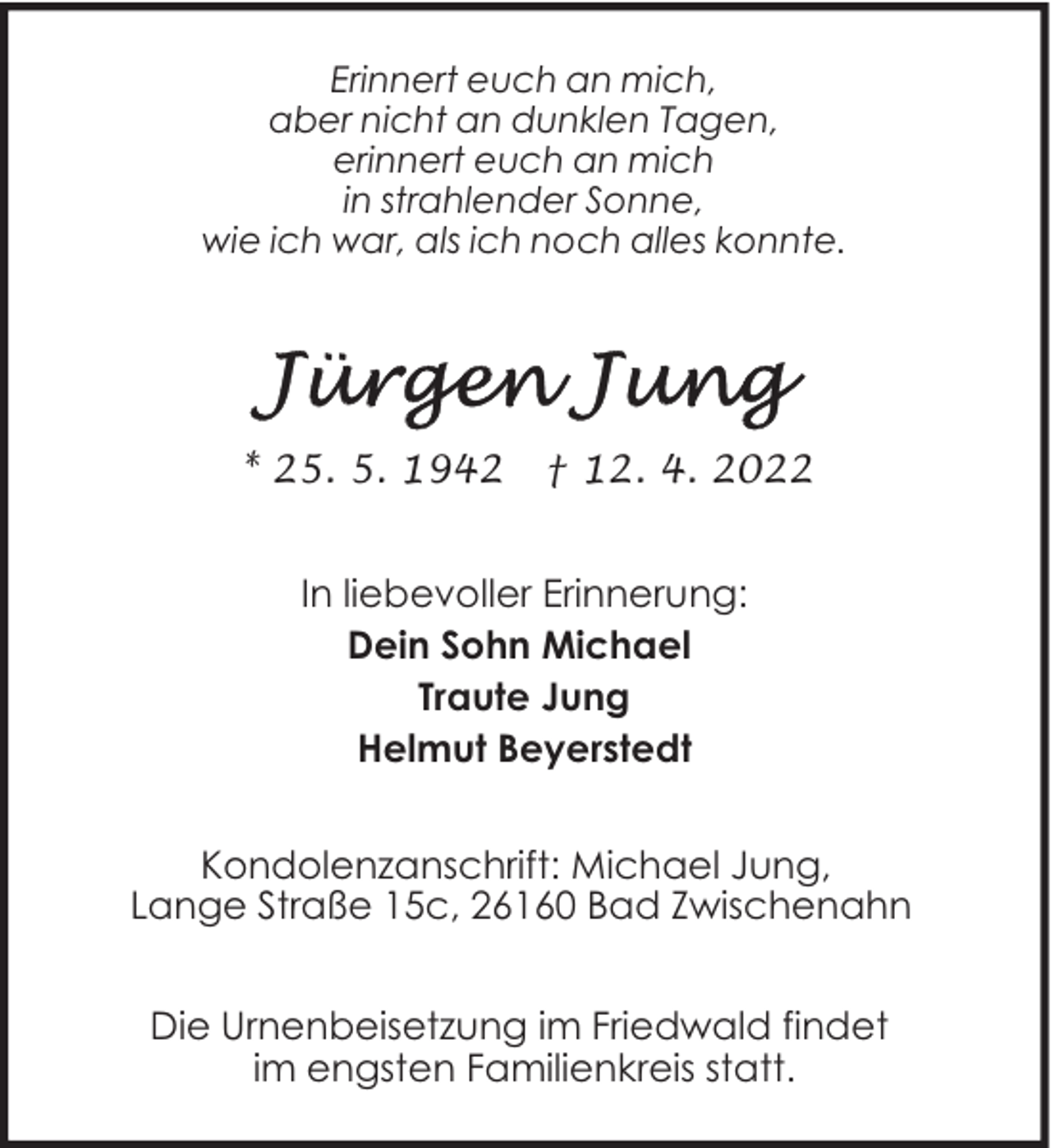 <p>Erinnert euch an mich,<br />aber nicht an dunklen Tagen,<br />erinnert euch an mich<br />in strahlender Sonne,<br />wie ich war, als ich noch alles konnte.</p>
<p>* 25. 5. 1942</p>
<p>† 12. 4. 2022</p>
<p>In liebevoller Erinnerung:<br />Dein Sohn Michael<br />Traute Jung<br />Helmut Beyerstedt<br />Kondolenzanschrift: Michael Jung,<br />Lange Straße 15c, 26160 Bad Zwischenahn<br />Die Urnenbeisetzung im Friedwald findet<br />im engsten Familienkreis statt.</p>