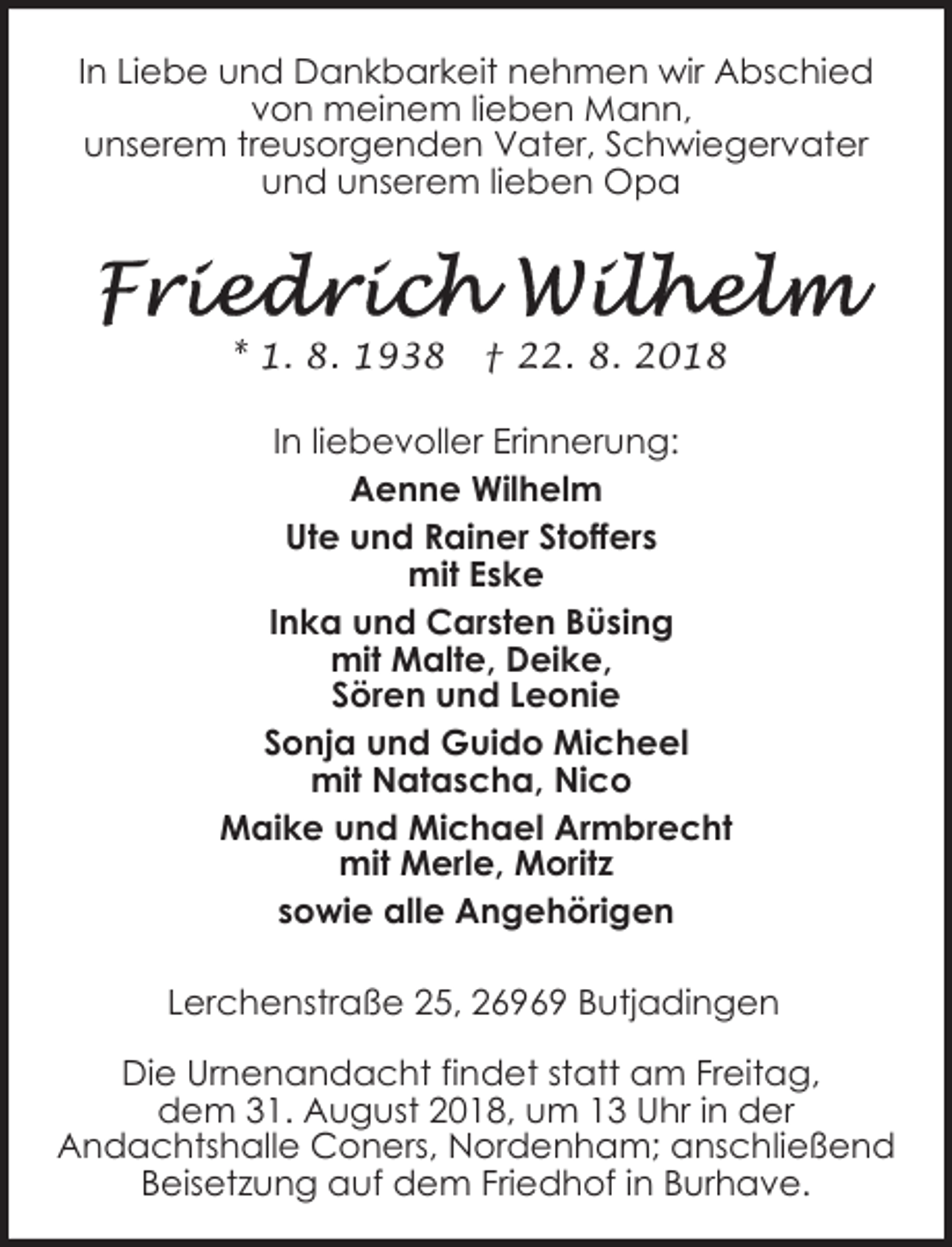 <p>In Liebe und Dankbarkeit nehmen wir Abschied<br />von meinem lieben Mann,<br />unserem treusorgenden Vater, Schwiegervater<br />und unserem lieben Opa</p><p>* 1. 8. 1938</p><p>† 22. 8. 2018</p><p>In liebevoller Erinnerung:<br />Aenne Wilhelm<br />Ute und Rainer Stoffers<br />mit Eske<br />Inka und Carsten Büsing<br />mit Malte, Deike,<br />Sören und Leonie<br />Sonja und Guido Micheel<br />mit Natascha, Nico<br />Maike und Michael Armbrecht<br />mit Merle, Moritz<br />sowie alle Angehörigen<br />Lerchenstraße 25, 26969 Butjadingen<br />Die Urnenandacht findet statt am Freitag,<br />dem 31. August 2018, um 13 Uhr in der<br />Andachtshalle Coners, Nordenham; anschließend<br />Beisetzung auf dem Friedhof in Burhave.</p>