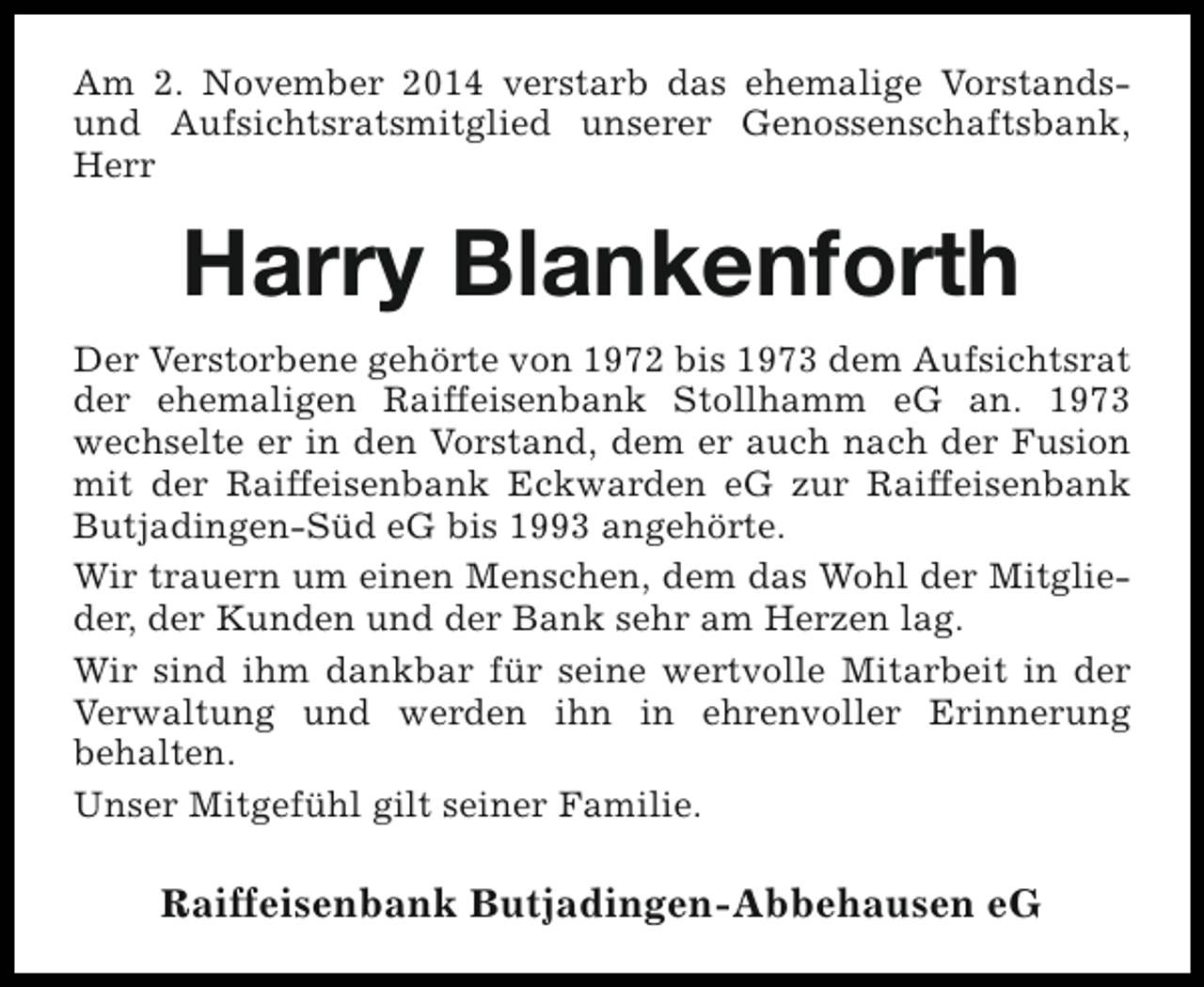 <p>Am 2. November 2014 verstarb das ehemalige Vorstandsund Aufsichtsratsmitglied unserer Genossenschaftsbank,<br />Herr</p><p>Harry Blankenforth<br />Der Verstorbene gehörte von 1972 bis 1973 dem Aufsichtsrat<br />der ehemaligen Raiffeisenbank Stollhamm eG an. 1973<br />wechselte er in den Vorstand, dem er auch nach der Fusion<br />mit der Raiffeisenbank Eckwarden eG zur Raiffeisenbank<br />Butjadingen-Süd eG bis 1993 angehörte.<br />Wir trauern um einen Menschen, dem das Wohl der Mitglieder, der Kunden und der Bank sehr am Herzen lag.<br />Wir sind ihm dankbar für seine wertvolle Mitarbeit in der<br />Verwaltung und werden ihn in ehrenvoller Erinnerung<br />behalten.<br />Unser Mitgefühl gilt seiner Familie.</p><p>Raiffeisenbank Butjadingen-Abbehausen eG</p>