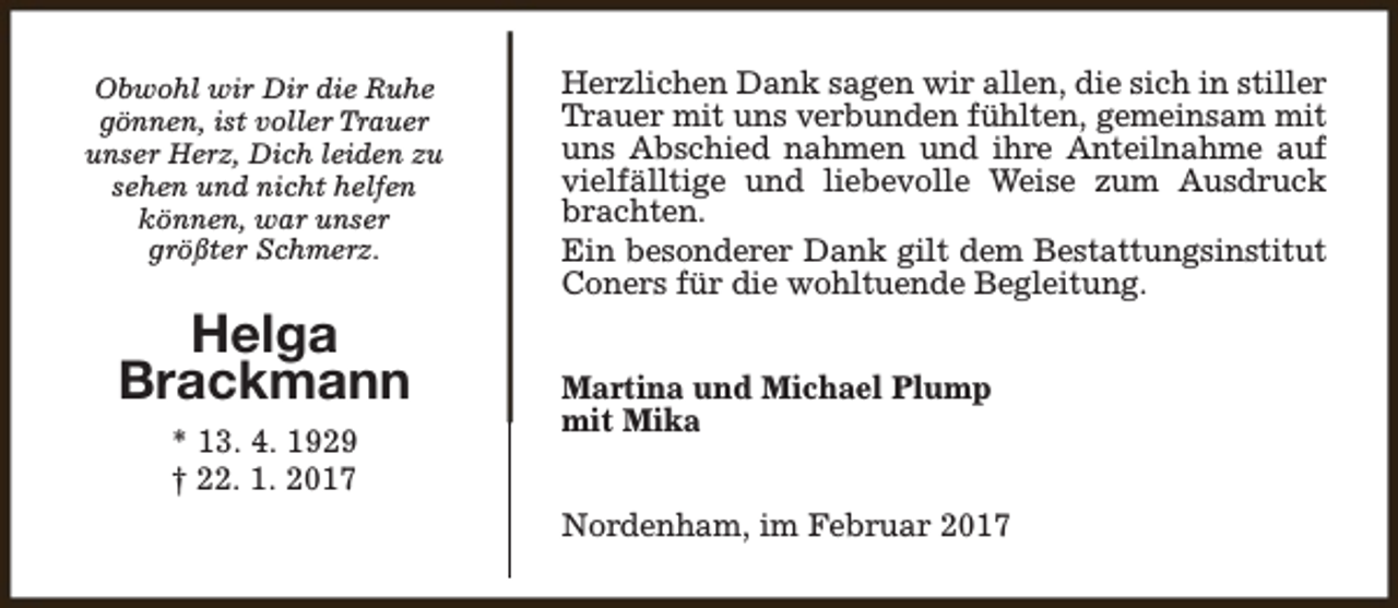 <p>Obwohl wir Dir die Ruhe<br />gönnen, ist voller Trauer<br />unser Herz, Dich leiden zu<br />sehen und nicht helfen<br />können, war unser<br />größter Schmerz.</p><p>Helga<br />Brackmann<br />* 13. 4. 1929<br />† 22. 1. 2017</p><p>Herzlichen Dank sagen wir allen, die sich in stiller<br />Trauer mit uns verbunden fühlten, gemeinsam mit<br />uns Abschied nahmen und ihre Anteilnahme auf<br />vielfälltige und liebevolle Weise zum Ausdruck<br />brachten.<br />Ein besonderer Dank gilt dem Bestattungsinstitut<br />Coners für die wohltuende Begleitung.<br />Martina und Michael Plump<br />mit Mika<br />Nordenham, im Februar 2017</p>