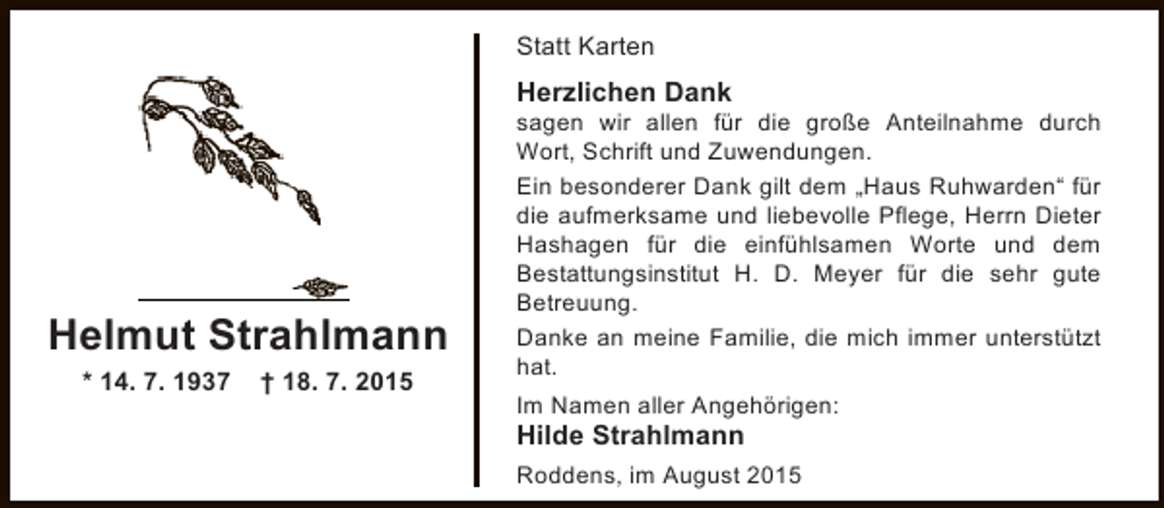 <p>Statt Karten</p><p>Herzlichen Dank</p><p>Helmut Strahlmann<br />* 14. 7. 1937</p><p>† 18. 7. 2015</p><p>sagen wir allen für die große Anteilnahme durch<br />Wort, Schrift und Zuwendungen.<br />Ein besonderer Dank gilt dem „Haus Ruhwarden“ für<br />die aufmerksame und liebevolle Pflege, Herrn Dieter<br />Hashagen für die einfühlsamen Worte und dem<br />Bestattungsinstitut H. D. Meyer für die sehr gute<br />Betreuung.<br />Danke an meine Familie, die mich immer unterstützt<br />hat.<br />Im Namen aller Angehörigen:</p><p>Hilde Strahlmann</p><p>Roddens, im August 2015</p>