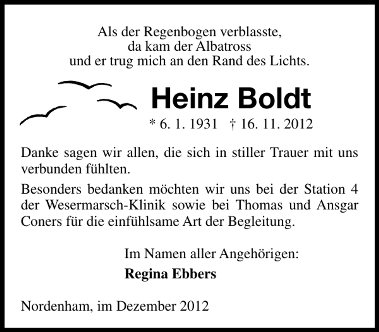 <p>Als der Regenbogen verblasste,<br />da kam der Albatross<br />und er trug mich an den Rand des Lichts.</p><p>Heinz Boldt</p><p>* 6. 1. 1931 † 16. 11. 2012<br />Danke sagen wir allen, die sich in stiller Trauer mit uns<br />verbunden fühlten.<br />Besonders bedanken möchten wir uns bei der Station 4<br />der Wesermarsch-Klinik sowie bei Thomas und Ansgar<br />Coners für die einfühlsame Art der Begleitung.<br />Im Namen aller Angehörigen:<br />Regina Ebbers<br />Nordenham, im Dezember 2012</p>