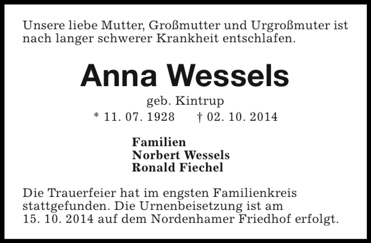<p>Unsere liebe Mutter, Großmutter und Urgroßmuter ist<br />nach langer schwerer Krankheit entschlafen.</p><p>Anna Wessels<br />geb. Kintrup<br />* 11. 07. 1928<br />† 02. 10. 2014<br />Familien<br />Norbert Wessels<br />Ronald Fiechel<br />Die Trauerfeier hat im engsten Familienkreis<br />stattgefunden. Die Urnenbeisetzung ist am<br />15. 10. 2014 auf dem Nordenhamer Friedhof erfolgt.</p>
