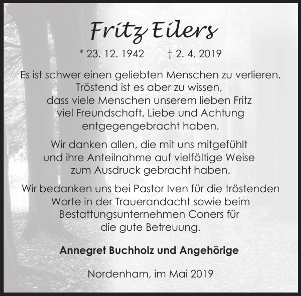 <p>Fritz Eilers<br />* 23. 12. 1942</p><p>† 2. 4. 2019</p><p>Es ist schwer einen geliebten Menschen zu verlieren.<br />Tröstend ist es aber zu wissen,<br />dass viele Menschen unserem lieben Fritz<br />viel Freundschaft, Liebe und Achtung<br />entgegengebracht haben.<br />Wir danken allen, die mit uns mitgefühlt<br />und ihre Anteilnahme auf vielfältige Weise<br />zum Ausdruck gebracht haben.<br />Wir bedanken uns bei Pastor Iven für die tröstenden<br />Worte in der Trauerandacht sowie beim<br />Bestattungsunternehmen Coners für<br />die gute Betreuung.<br />Annegret Buchholz und Angehörige</p><p>Nordenham, im Mai 2019</p>