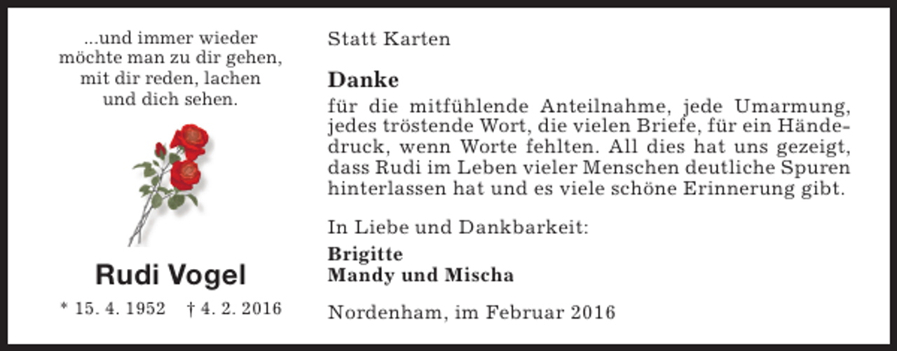 <p>...und immer wieder<br />möchte man zu dir gehen,<br />mit dir reden, lachen<br />und dich sehen.</p><p>Rudi Vogel<br />* 15. 4. 1952</p><p>† 4. 2. 2016</p><p>Statt Karten</p><p>Danke</p><p>für die mitfühlende Anteilnahme, jede Umarmung,<br />jedes tröstende Wort, die vielen Briefe, für ein Händedruck, wenn Worte fehlten. All dies hat uns gezeigt,<br />dass Rudi im Leben vieler Menschen deutliche Spuren<br />hinterlassen hat und es viele schöne Erinnerung gibt.<br />In Liebe und Dankbarkeit:<br />Brigitte<br />Mandy und Mischa<br />Nordenham, im Februar 2016</p>